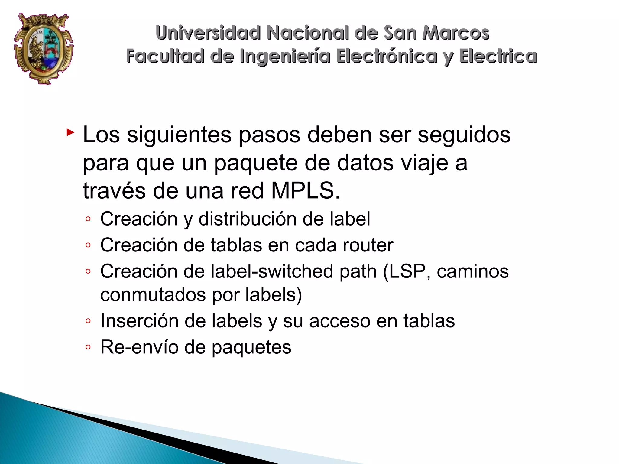 Universidad Nacional de San Marcos
Facultad de Ingeniería Electrónica y Electrica



Los siguientes pasos deben ser seguidos
para que un paquete de datos viaje a
través de una red MPLS.
◦ Creación y distribución de label
◦ Creación de tablas en cada router
◦ Creación de label-switched path (LSP, caminos
conmutados por labels)
◦ Inserción de labels y su acceso en tablas
◦ Re-envío de paquetes

 