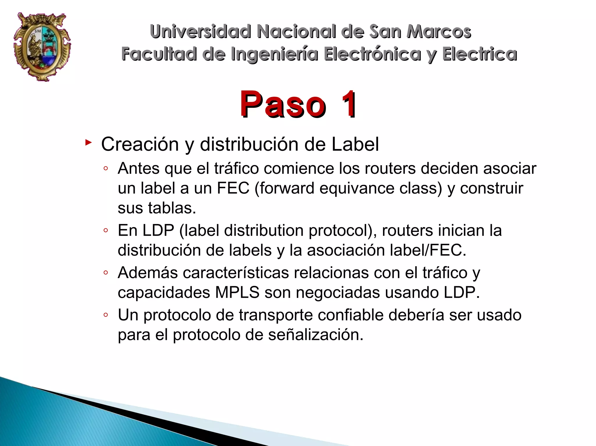 Universidad Nacional de San Marcos
Facultad de Ingeniería Electrónica y Electrica

Paso 1


Creación y distribución de Label
◦ Antes que el tráfico comience los routers deciden asociar
un label a un FEC (forward equivance class) y construir
sus tablas.
◦ En LDP (label distribution protocol), routers inician la
distribución de labels y la asociación label/FEC.
◦ Además características relacionas con el tráfico y
capacidades MPLS son negociadas usando LDP.
◦ Un protocolo de transporte confiable debería ser usado
para el protocolo de señalización.

 