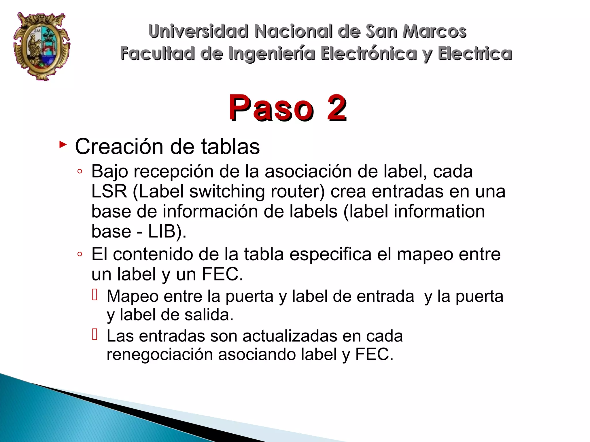 Universidad Nacional de San Marcos
Facultad de Ingeniería Electrónica y Electrica

Paso 2


Creación de tablas

◦ Bajo recepción de la asociación de label, cada
LSR (Label switching router) crea entradas en una
base de información de labels (label information
base - LIB).
◦ El contenido de la tabla especifica el mapeo entre
un label y un FEC.
 Mapeo entre la puerta y label de entrada y la puerta
y label de salida.
 Las entradas son actualizadas en cada
renegociación asociando label y FEC.

 