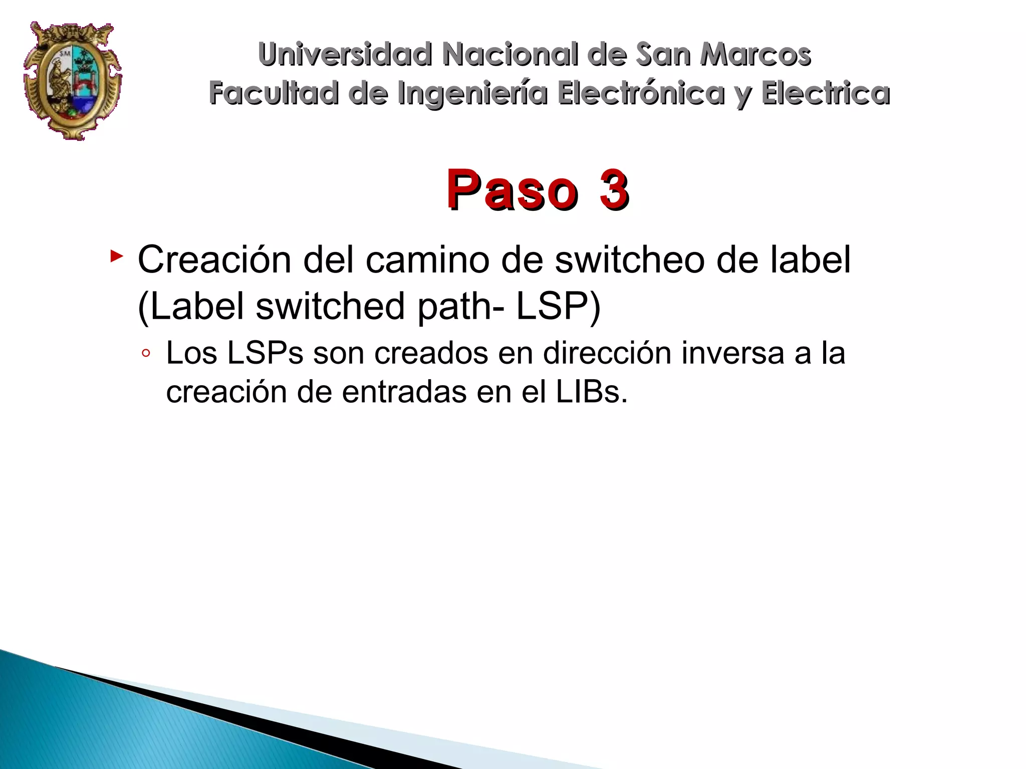 Universidad Nacional de San Marcos
Facultad de Ingeniería Electrónica y Electrica

Paso 3


Creación del camino de switcheo de label
(Label switched path- LSP)
◦ Los LSPs son creados en dirección inversa a la
creación de entradas en el LIBs.

 