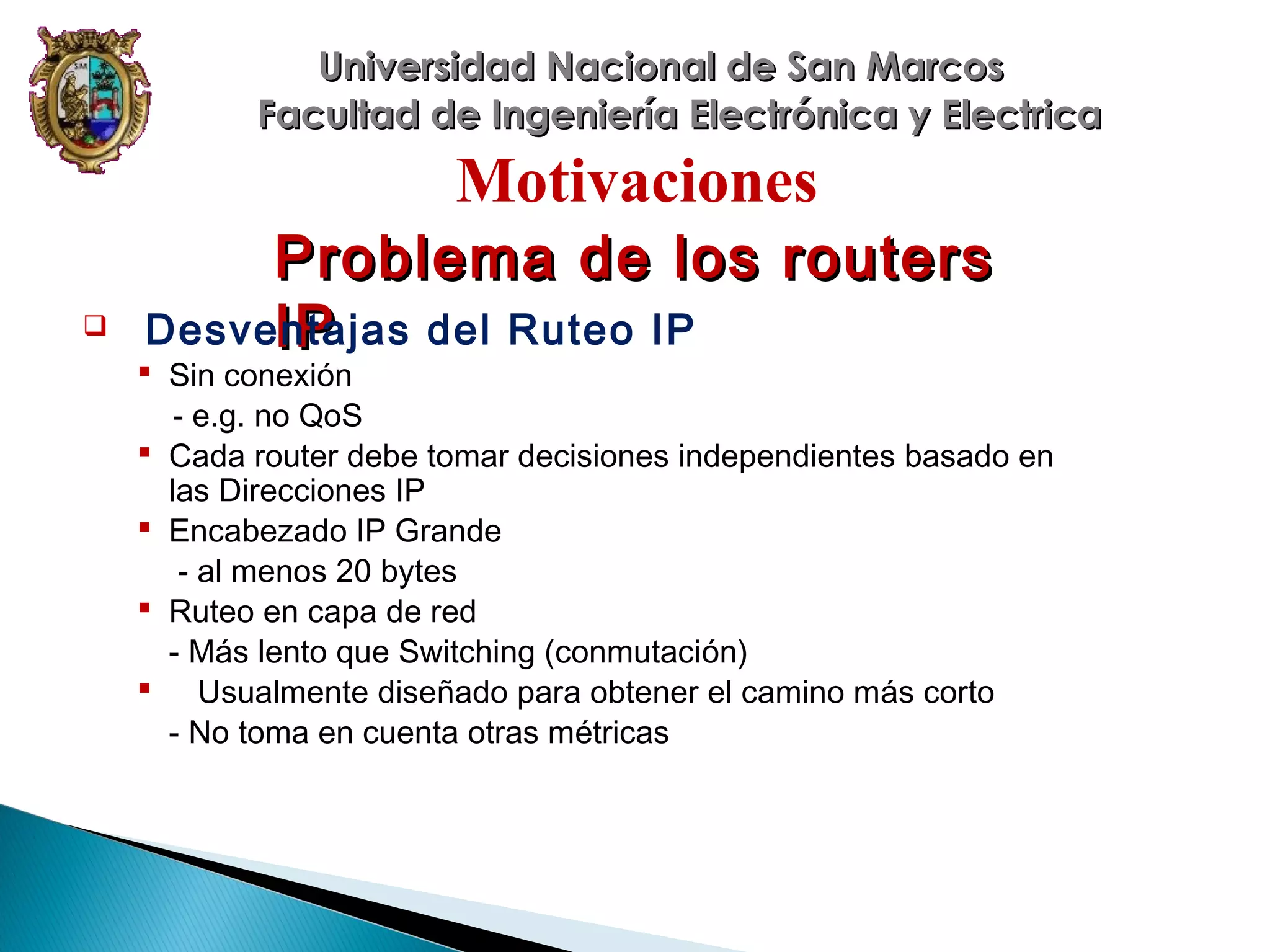Universidad Nacional de San Marcos
Facultad de Ingeniería Electrónica y Electrica

Motivaciones


Problema de los routers
Desventajas del Ruteo IP
IP

 Sin conexión
- e.g. no QoS
 Cada router debe tomar decisiones independientes basado en
las Direcciones IP
 Encabezado IP Grande
- al menos 20 bytes
 Ruteo en capa de red
- Más lento que Switching (conmutación)
 Usualmente diseñado para obtener el camino más corto
- No toma en cuenta otras métricas

 