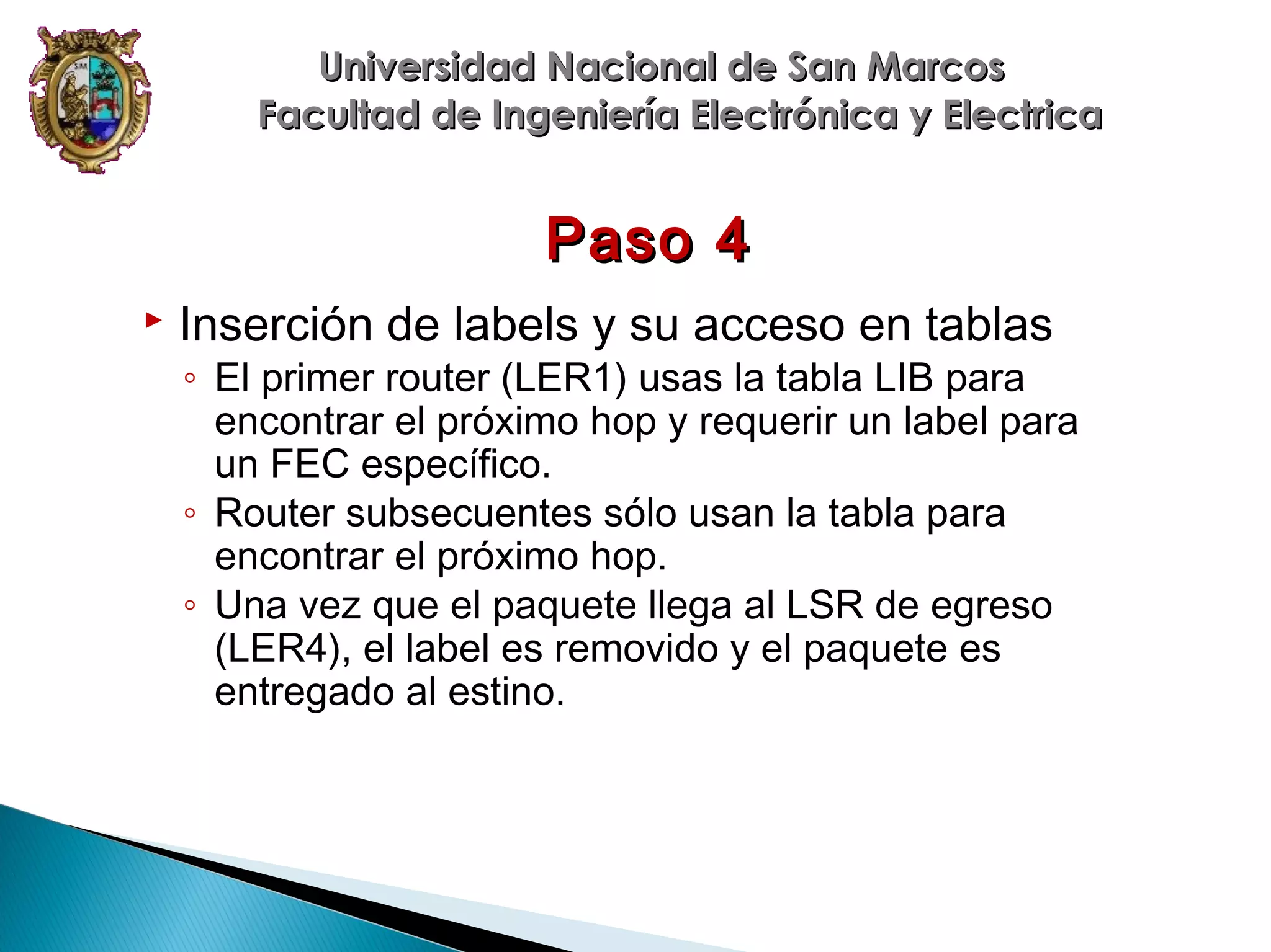 Universidad Nacional de San Marcos
Facultad de Ingeniería Electrónica y Electrica

Paso 4


Inserción de labels y su acceso en tablas

◦ El primer router (LER1) usas la tabla LIB para
encontrar el próximo hop y requerir un label para
un FEC específico.
◦ Router subsecuentes sólo usan la tabla para
encontrar el próximo hop.
◦ Una vez que el paquete llega al LSR de egreso
(LER4), el label es removido y el paquete es
entregado al estino.

 