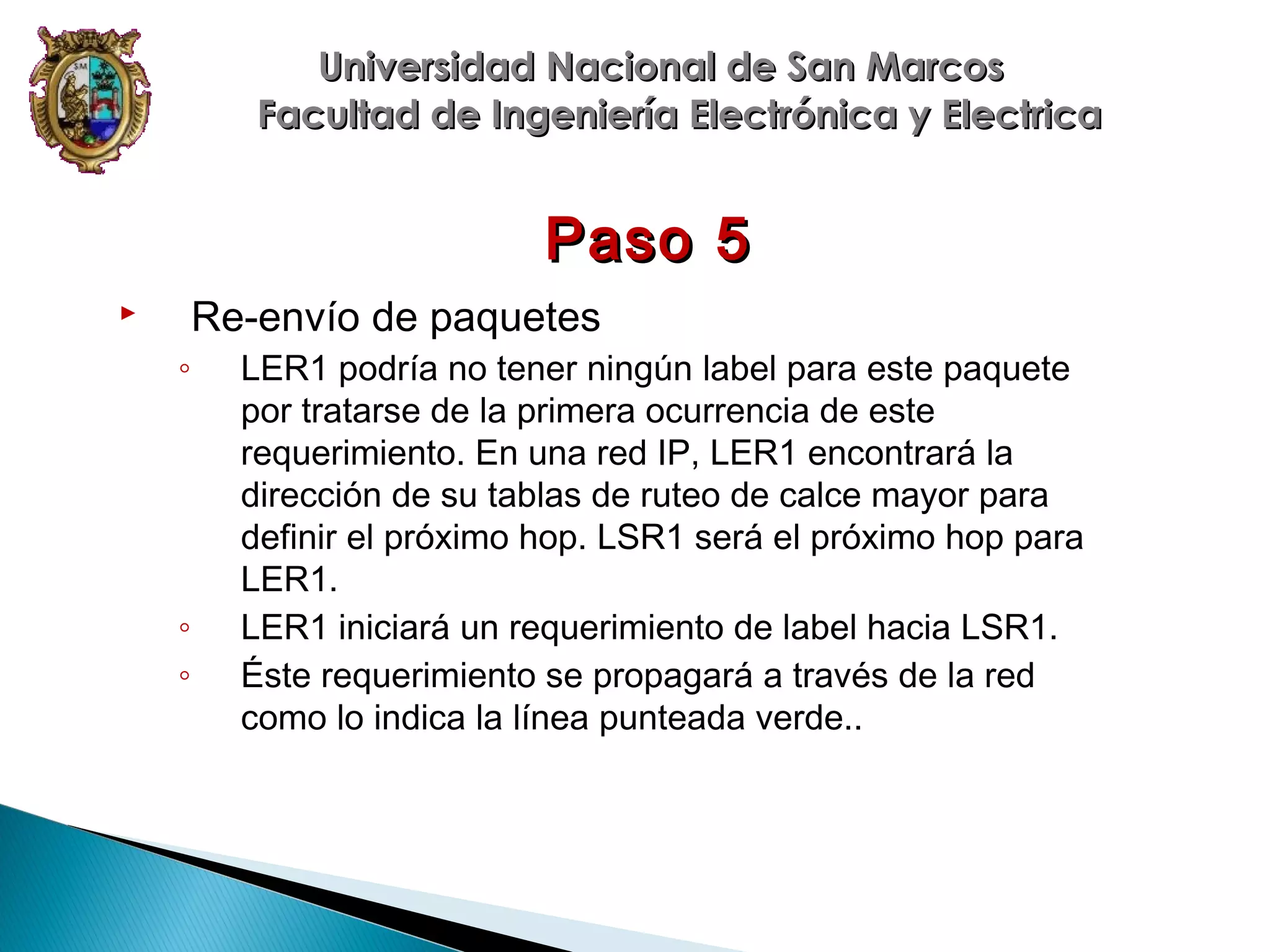 Universidad Nacional de San Marcos
Facultad de Ingeniería Electrónica y Electrica

Paso 5
Re-envío de paquetes



◦

◦
◦

LER1 podría no tener ningún label para este paquete
por tratarse de la primera ocurrencia de este
requerimiento. En una red IP, LER1 encontrará la
dirección de su tablas de ruteo de calce mayor para
definir el próximo hop. LSR1 será el próximo hop para
LER1.
LER1 iniciará un requerimiento de label hacia LSR1.
Éste requerimiento se propagará a través de la red
como lo indica la línea punteada verde..

 