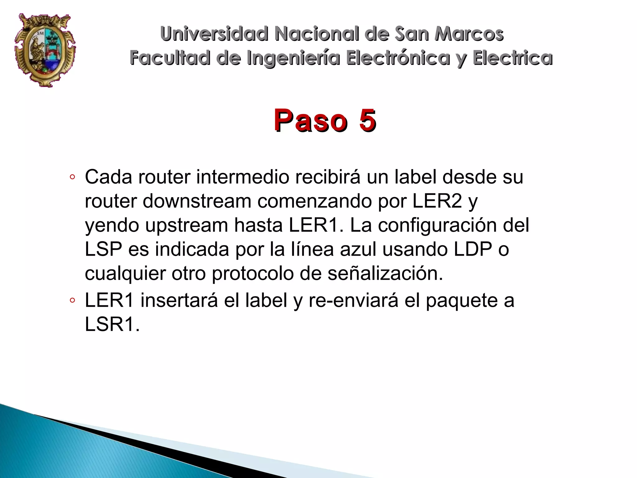 Universidad Nacional de San Marcos
Facultad de Ingeniería Electrónica y Electrica

Paso 5
◦ Cada router intermedio recibirá un label desde su
router downstream comenzando por LER2 y
yendo upstream hasta LER1. La configuración del
LSP es indicada por la línea azul usando LDP o
cualquier otro protocolo de señalización.
◦ LER1 insertará el label y re-enviará el paquete a
LSR1.

 