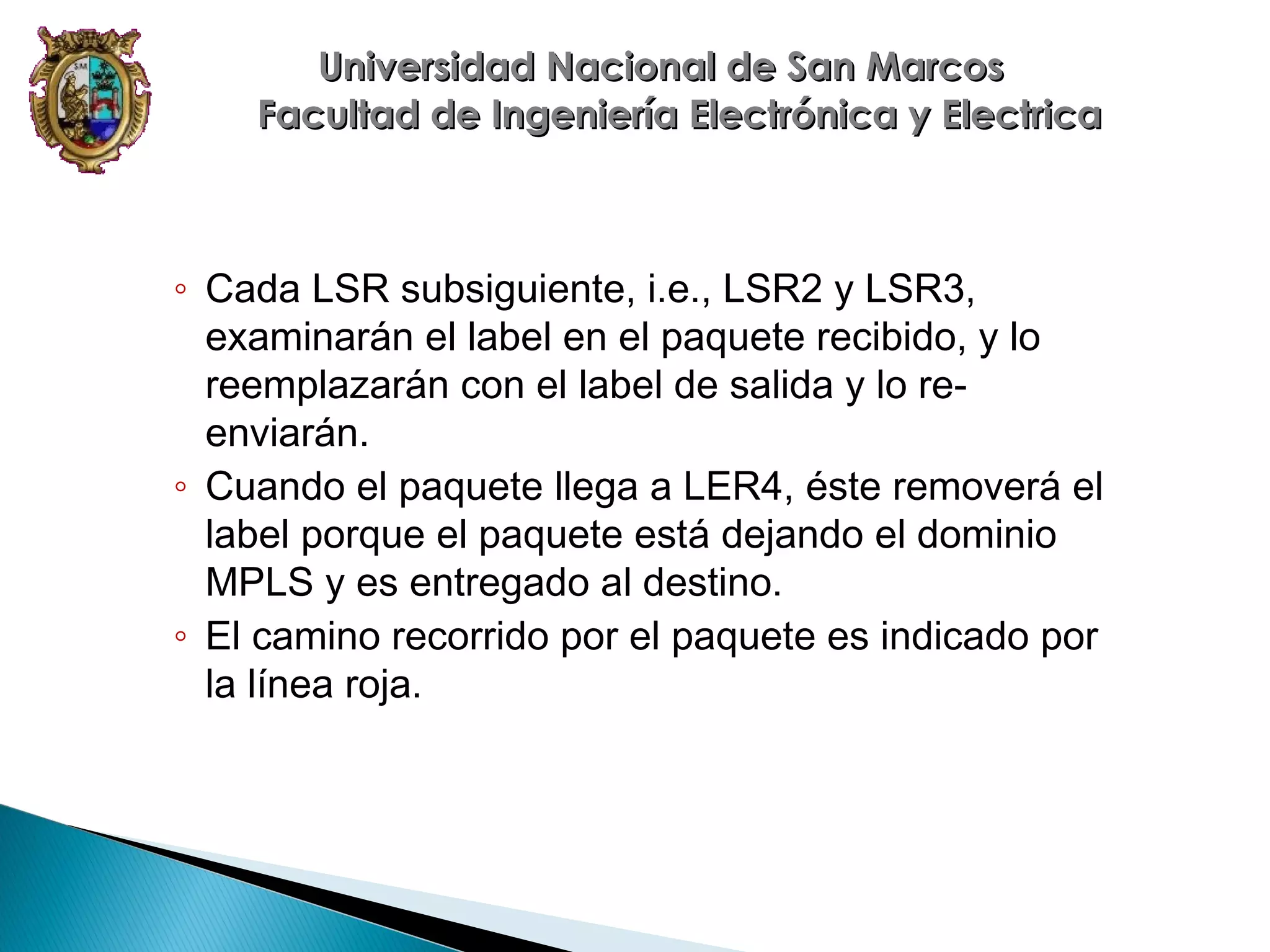 Universidad Nacional de San Marcos
Facultad de Ingeniería Electrónica y Electrica

◦ Cada LSR subsiguiente, i.e., LSR2 y LSR3,
examinarán el label en el paquete recibido, y lo
reemplazarán con el label de salida y lo reenviarán.
◦ Cuando el paquete llega a LER4, éste removerá el
label porque el paquete está dejando el dominio
MPLS y es entregado al destino.
◦ El camino recorrido por el paquete es indicado por
la línea roja.

 