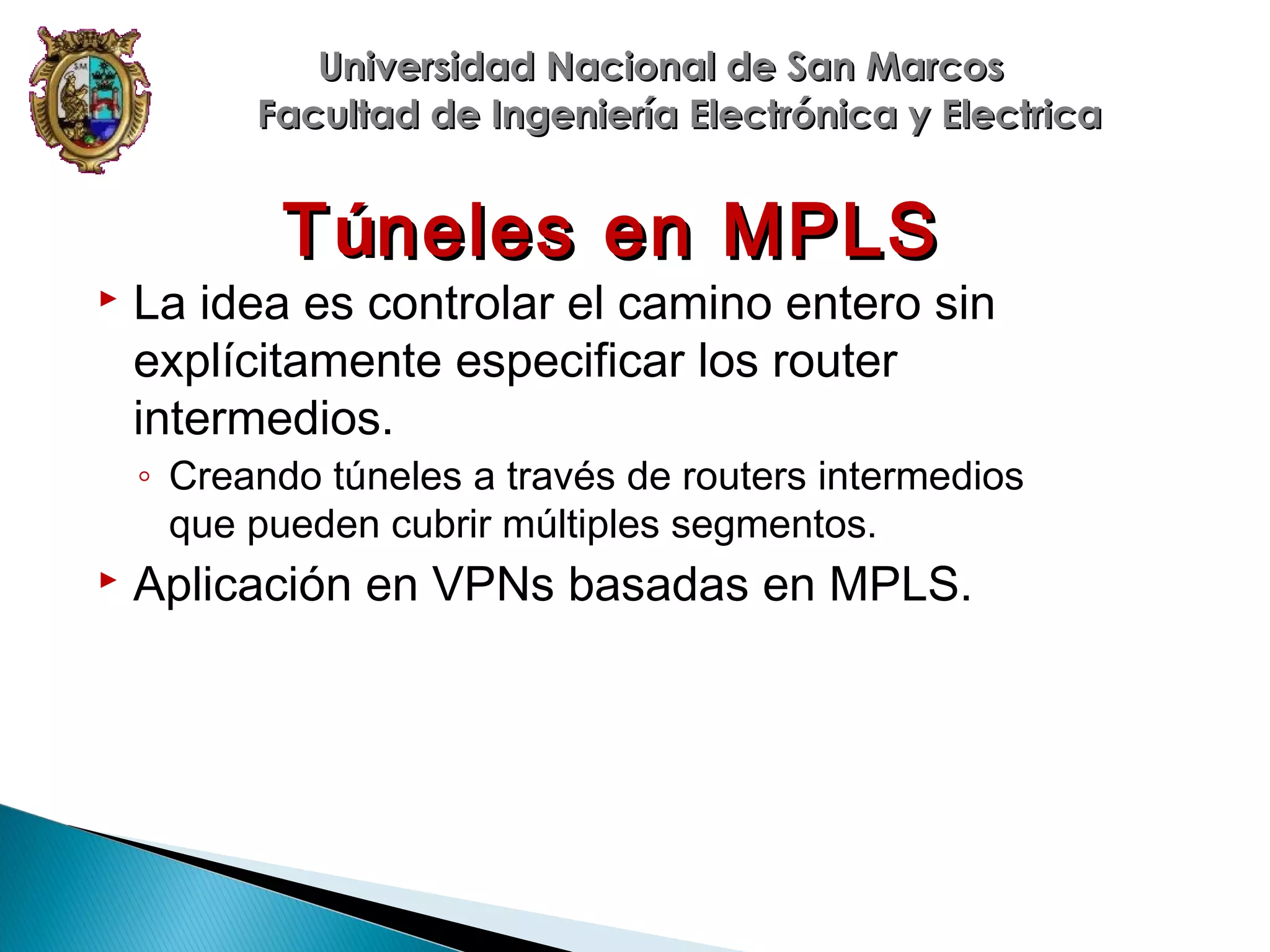Universidad Nacional de San Marcos
Facultad de Ingeniería Electrónica y Electrica

T úneles en MPLS



La idea es controlar el camino entero sin
explícitamente especificar los router
intermedios.

◦ Creando túneles a través de routers intermedios
que pueden cubrir múltiples segmentos.



Aplicación en VPNs basadas en MPLS.

 
