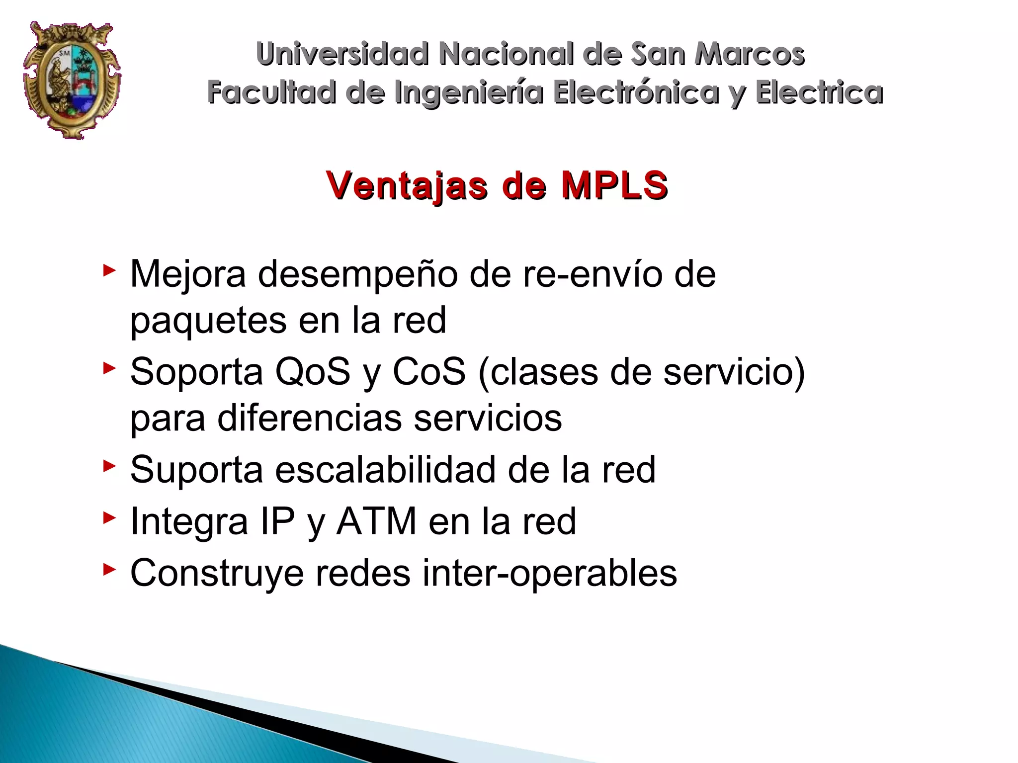Universidad Nacional de San Marcos
Facultad de Ingeniería Electrónica y Electrica

Ventajas de MPLS

Mejora desempeño de re-envío de
paquetes en la red
 Soporta QoS y CoS (clases de servicio)
para diferencias servicios
 Suporta escalabilidad de la red
 Integra IP y ATM en la red
 Construye redes inter-operables


 