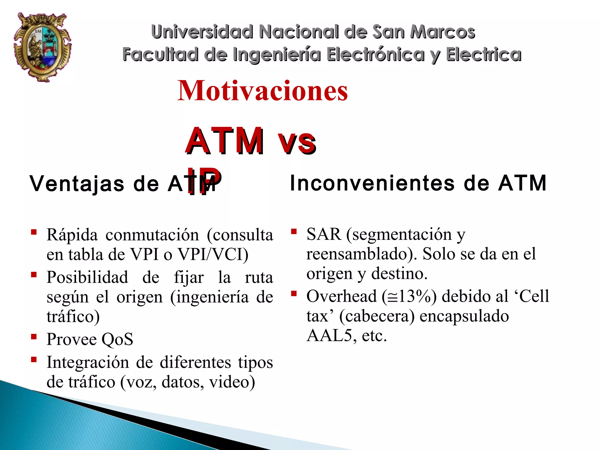 Universidad Nacional de San Marcos
Facultad de Ingeniería Electrónica y Electrica

Motivaciones

ATM vs
Inconvenientes de ATM
Ventajas de ATM
IP
 Rápida conmutación (consulta  SAR (segmentación y
reensamblado). Solo se da en el
en tabla de VPI o VPI/VCI)
origen y destino.
 Posibilidad de fijar la ruta
según el origen (ingeniería de  Overhead (≅13%) debido al ‘Cell
tax’ (cabecera) encapsulado
tráfico)
AAL5, etc.
 Provee QoS
 Integración de diferentes tipos
de tráfico (voz, datos, video)

 