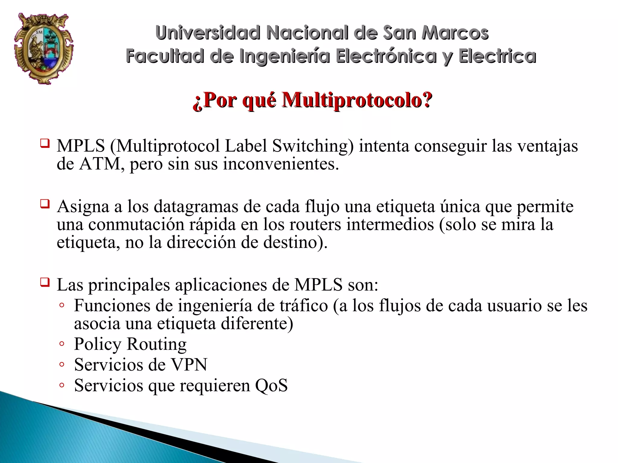 Universidad Nacional de San Marcos
Facultad de Ingeniería Electrónica y Electrica

¿Por qué Multiprotocolo?


MPLS (Multiprotocol Label Switching) intenta conseguir las ventajas
de ATM, pero sin sus inconvenientes.



Asigna a los datagramas de cada flujo una etiqueta única que permite
una conmutación rápida en los routers intermedios (solo se mira la
etiqueta, no la dirección de destino).



Las principales aplicaciones de MPLS son:
◦ Funciones de ingeniería de tráfico (a los flujos de cada usuario se les
asocia una etiqueta diferente)
◦ Policy Routing
◦ Servicios de VPN
◦ Servicios que requieren QoS

 