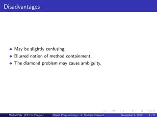 Disadvantages
May be slightly confusing.
Blurred notion of method containment.
The diamond problem may cause ambiguity.
Michal P´ıˇse (CTU in Prague) Object Programming L. 6: Multiple Dispatch November 2, 2010 6 / 8
 
