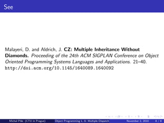 See
Malayeri, D. and Aldrich, J. CZ: Multiple Inheritance Without
Diamonds. Proceeding of the 24th ACM SIGPLAN Conference on Object
Oriented Programming Systems Languages and Applications. 21–40.
http://doi.acm.org/10.1145/1640089.1640092
Michal P´ıˇse (CTU in Prague) Object Programming L. 6: Multiple Dispatch November 2, 2010 8 / 8
 