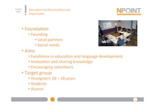 8	
  mars	
  
 2012	
  
                   Educa(on	
  Conference	
  Brussels	
  
                   Organisa(e	
  



            • 	
  Founda(on	
  
                  • 	
  Founding	
  
                          • 	
  Local	
  partners	
  
                          • 	
  Social	
  needs	
  
            • 	
  Aims	
  
                  • 	
  Excellence	
  in	
  educa(on	
  and	
  language	
  development	
  	
  
                  • 	
  Innova(on	
  and	
  sharing	
  knowledge	
  
                  • 	
  Encouraging	
  volunteers	
  
            • 	
  Target	
  group	
  
                  • 	
  Youngsters	
  10	
  –	
  18	
  years	
  
                  • 	
  Students	
  
                  • 	
  Alumni	
  

                                                                                                 3	
  
 
