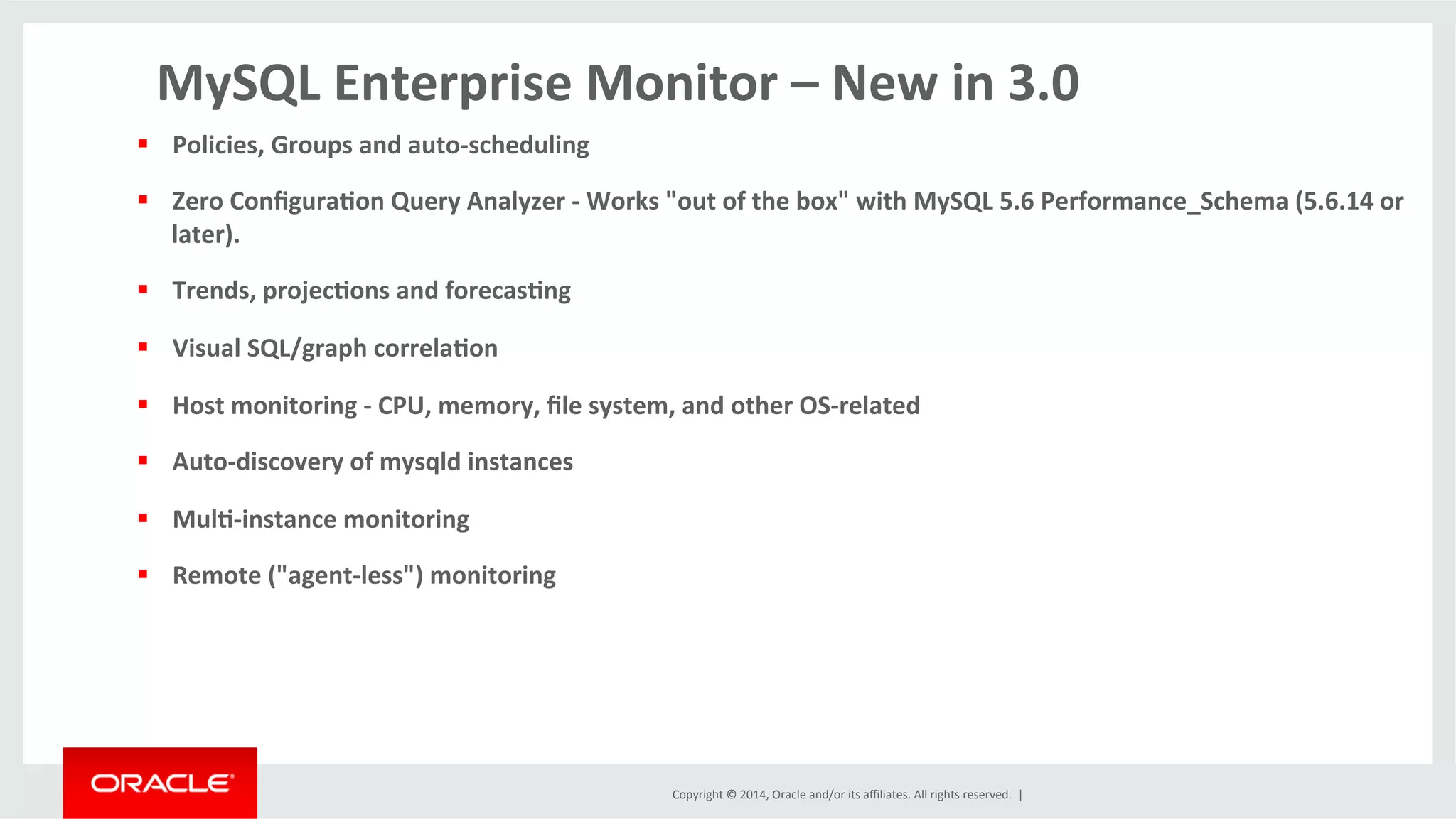 Copyright	
  ©	
  2014,	
  Oracle	
  and/or	
  its	
  aﬃliates.	
  All	
  rights	
  reserved.	
  	
  |	
  
MySQL	
  Enterprise	
  Monitor	
  –	
  New	
  in	
  3.0	
  
§  Policies,	
  Groups	
  and	
  auto-­‐scheduling	
  	
  
§  Zero	
  Conﬁgura4on	
  Query	
  Analyzer	
  -­‐	
  Works	
  "out	
  of	
  the	
  box"	
  with	
  MySQL	
  5.6	
  Performance_Schema	
  (5.6.14	
  or	
  
later).	
  
§  Trends,	
  projec4ons	
  and	
  forecas4ng	
  
§  Visual	
  SQL/graph	
  correla4on	
  	
  
§  Host	
  monitoring	
  -­‐	
  CPU,	
  memory,	
  ﬁle	
  system,	
  and	
  other	
  OS-­‐related	
  
§  Auto-­‐discovery	
  of	
  mysqld	
  instances	
  
§  Mul4-­‐instance	
  monitoring	
  
§  Remote	
  ("agent-­‐less")	
  monitoring	
  
 
