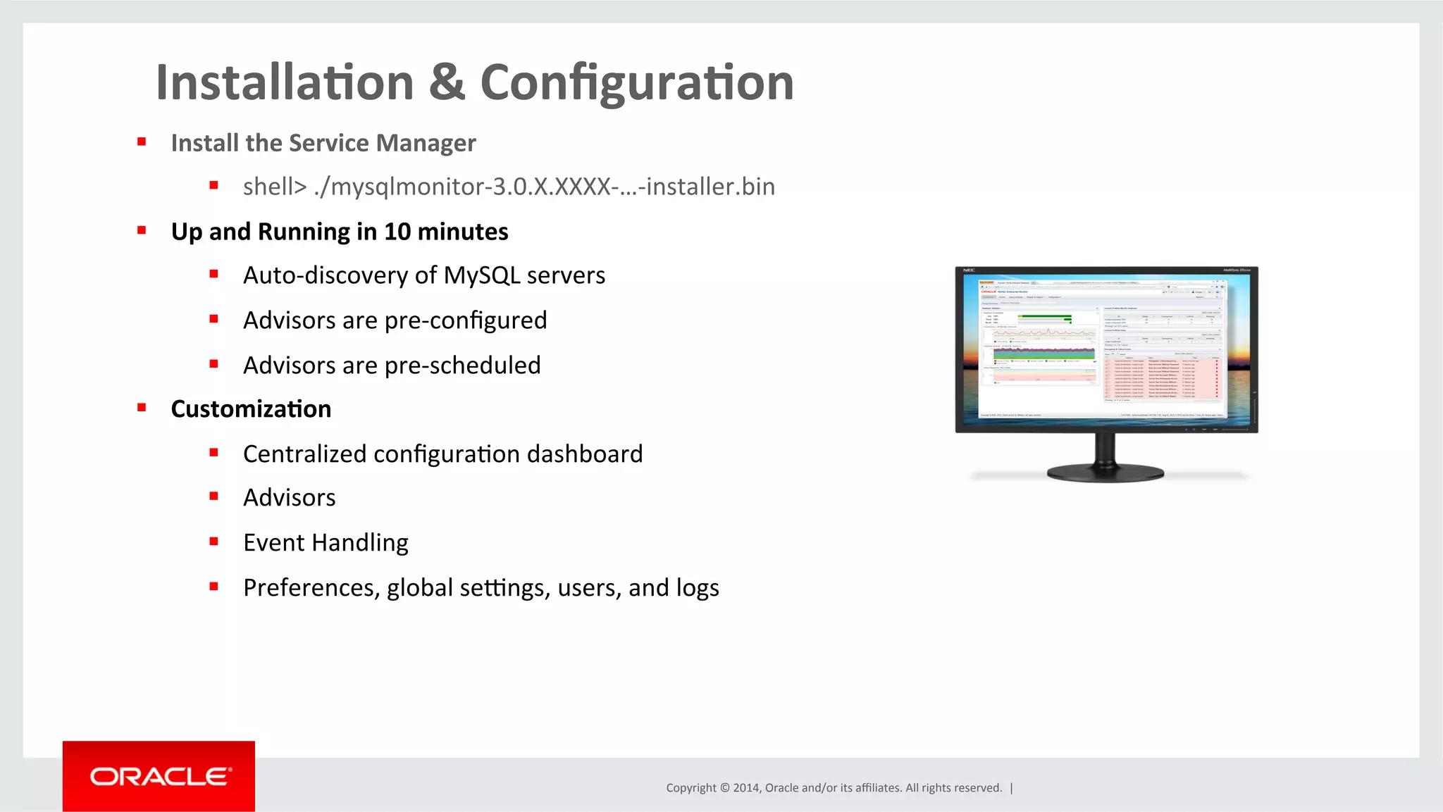 Copyright	
  ©	
  2014,	
  Oracle	
  and/or	
  its	
  aﬃliates.	
  All	
  rights	
  reserved.	
  	
  |	
  
Installa4on	
  &	
  Conﬁgura4on	
  
§  Install	
  the	
  Service	
  Manager	
  
§  shell>	
  ./mysqlmonitor-­‐3.0.X.XXXX-­‐…-­‐installer.bin	
  
§  Up	
  and	
  Running	
  in	
  10	
  minutes	
  
§  Auto-­‐discovery	
  of	
  MySQL	
  servers	
  
§  Advisors	
  are	
  pre-­‐conﬁgured	
  
§  Advisors	
  are	
  pre-­‐scheduled	
  
§  Customiza4on	
  
§  Centralized	
  conﬁguraOon	
  dashboard	
  
§  Advisors	
  
§  Event	
  Handling	
  
§  Preferences,	
  global	
  segngs,	
  users,	
  and	
  logs	
  	
  
	
  
 