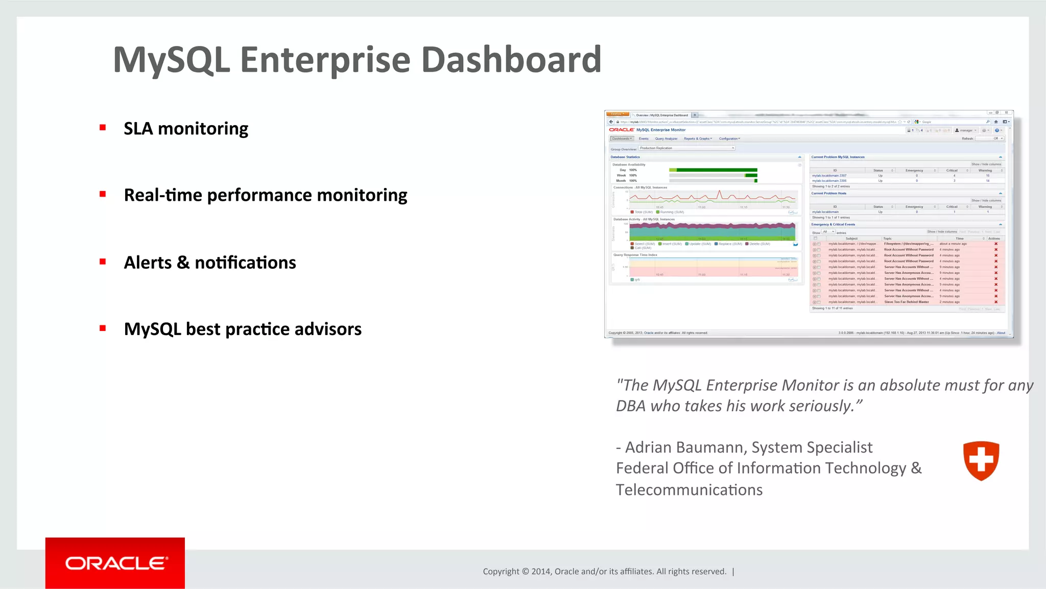 Copyright	
  ©	
  2014,	
  Oracle	
  and/or	
  its	
  aﬃliates.	
  All	
  rights	
  reserved.	
  	
  |	
  
MySQL	
  Enterprise	
  Dashboard	
  
§  SLA	
  monitoring	
  
§  Real-­‐4me	
  performance	
  monitoring	
  
§  Alerts	
  &	
  no4ﬁca4ons	
  
§  MySQL	
  best	
  prac4ce	
  advisors	
  
"The	
  MySQL	
  Enterprise	
  Monitor	
  is	
  an	
  absolute	
  must	
  for	
  any	
  
DBA	
  who	
  takes	
  his	
  work	
  seriously.”	
  
	
  
-­‐	
  Adrian	
  Baumann,	
  System	
  Specialist	
  
Federal	
  Oﬃce	
  of	
  InformaOon	
  Technology	
  &	
  	
  
TelecommunicaOons	
  
 
