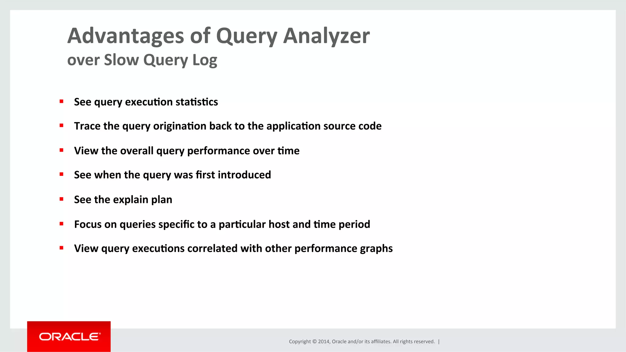 Copyright	
  ©	
  2014,	
  Oracle	
  and/or	
  its	
  aﬃliates.	
  All	
  rights	
  reserved.	
  	
  |	
  
Advantages	
  of	
  Query	
  Analyzer	
  
over	
  Slow	
  Query	
  Log	
  
	
  
§  See	
  query	
  execu4on	
  sta4s4cs	
  
§  Trace	
  the	
  query	
  origina4on	
  back	
  to	
  the	
  applica4on	
  source	
  code	
  
§  View	
  the	
  overall	
  query	
  performance	
  over	
  4me	
  
§  See	
  when	
  the	
  query	
  was	
  ﬁrst	
  introduced	
  
§  See	
  the	
  explain	
  plan	
  
§  Focus	
  on	
  queries	
  speciﬁc	
  to	
  a	
  par4cular	
  host	
  and	
  4me	
  period	
  
§  View	
  query	
  execu4ons	
  correlated	
  with	
  other	
  performance	
  graphs	
  	
  
	
  
	
  
 