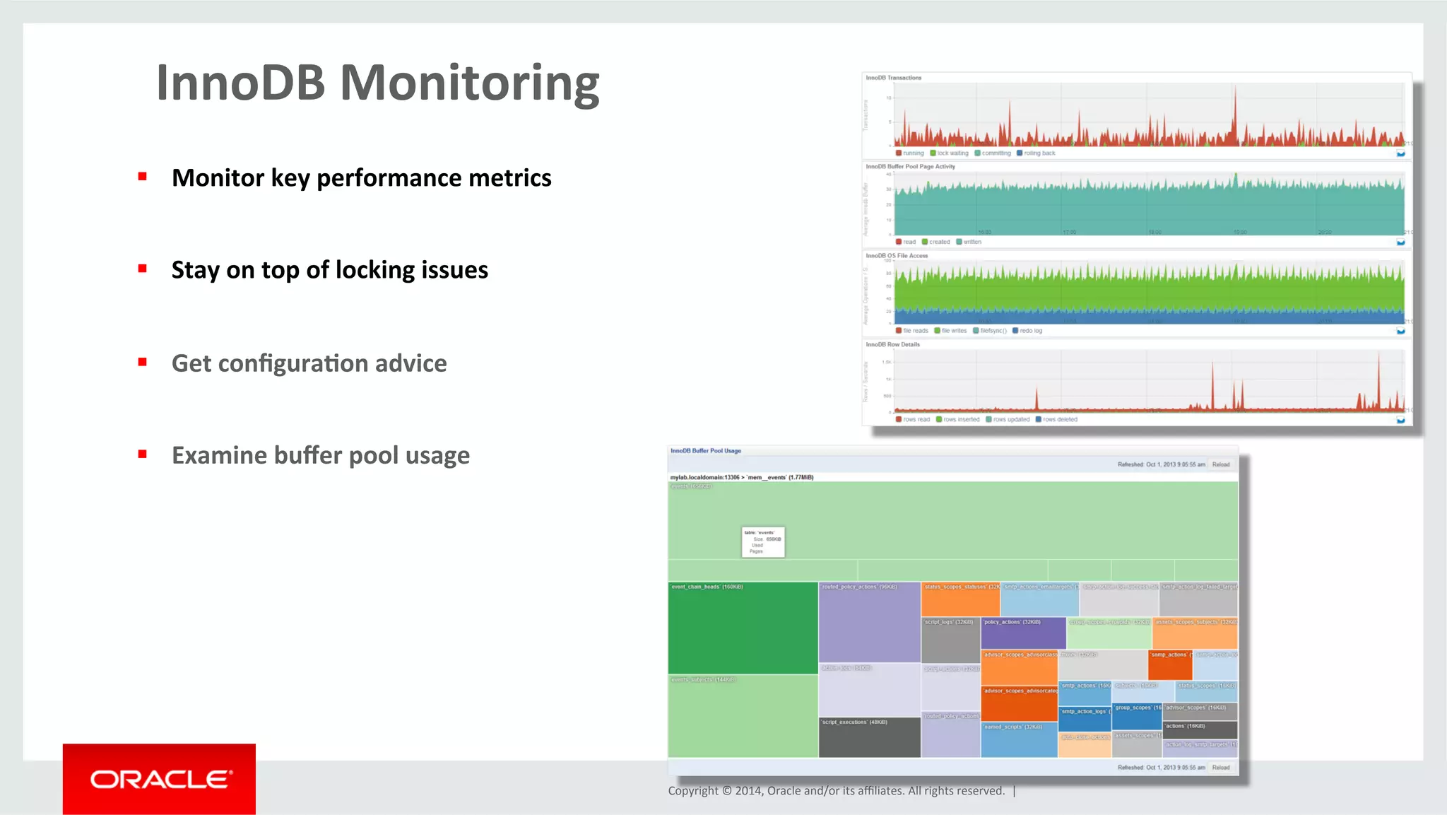 Copyright	
  ©	
  2014,	
  Oracle	
  and/or	
  its	
  aﬃliates.	
  All	
  rights	
  reserved.	
  	
  |	
  
InnoDB	
  Monitoring	
  
	
  
§  Monitor	
  key	
  performance	
  metrics	
  
§  Stay	
  on	
  top	
  of	
  locking	
  issues	
  	
  
§  Get	
  conﬁgura4on	
  advice	
  
§  Examine	
  buﬀer	
  pool	
  usage	
  
 