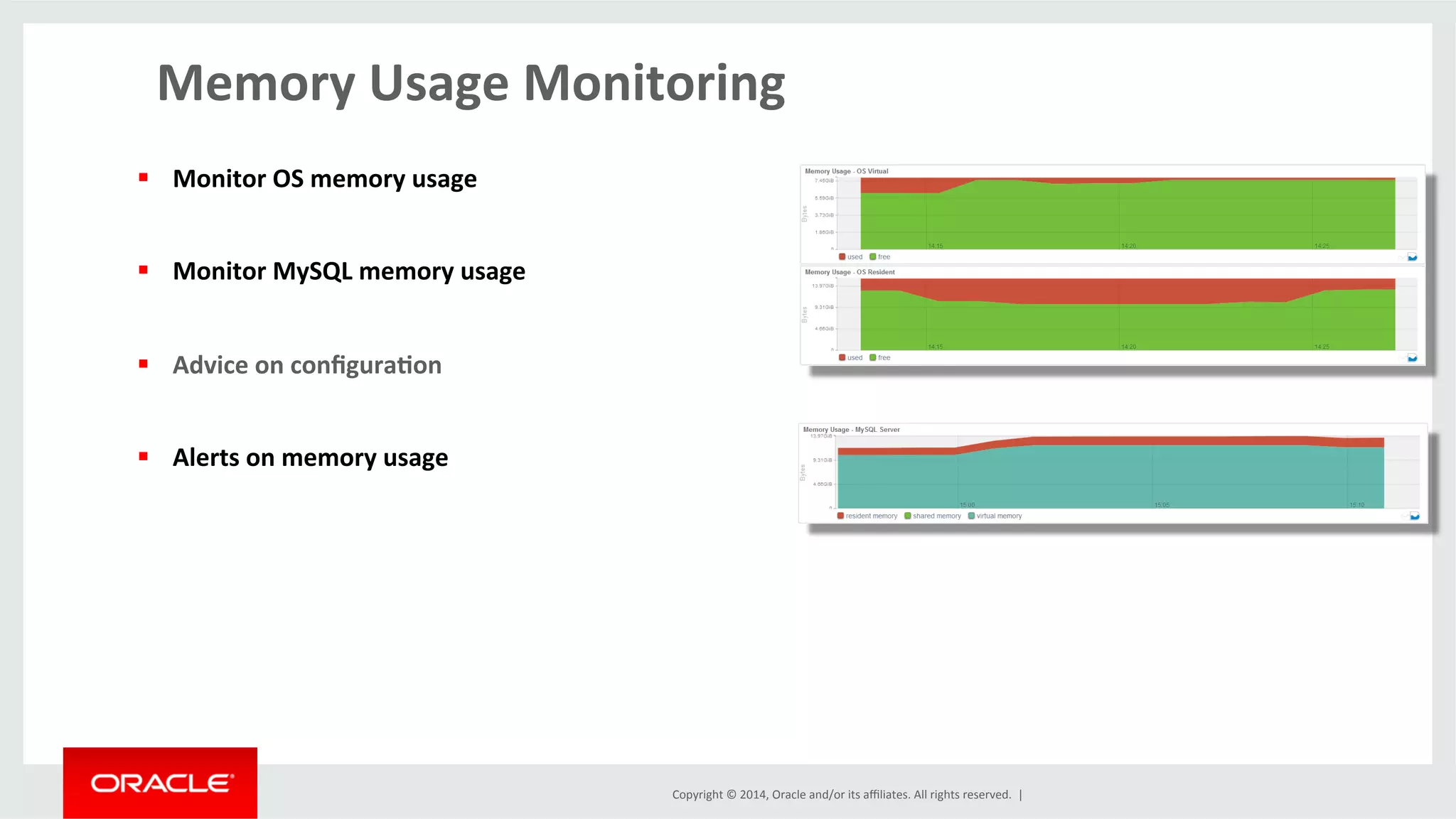 Copyright	
  ©	
  2014,	
  Oracle	
  and/or	
  its	
  aﬃliates.	
  All	
  rights	
  reserved.	
  	
  |	
  
Memory	
  Usage	
  Monitoring	
  
	
  
§  Monitor	
  OS	
  memory	
  usage	
  
§  Monitor	
  MySQL	
  memory	
  usage	
  	
  
§  Advice	
  on	
  conﬁgura4on	
  	
  
§  Alerts	
  on	
  memory	
  usage	
  	
  
 