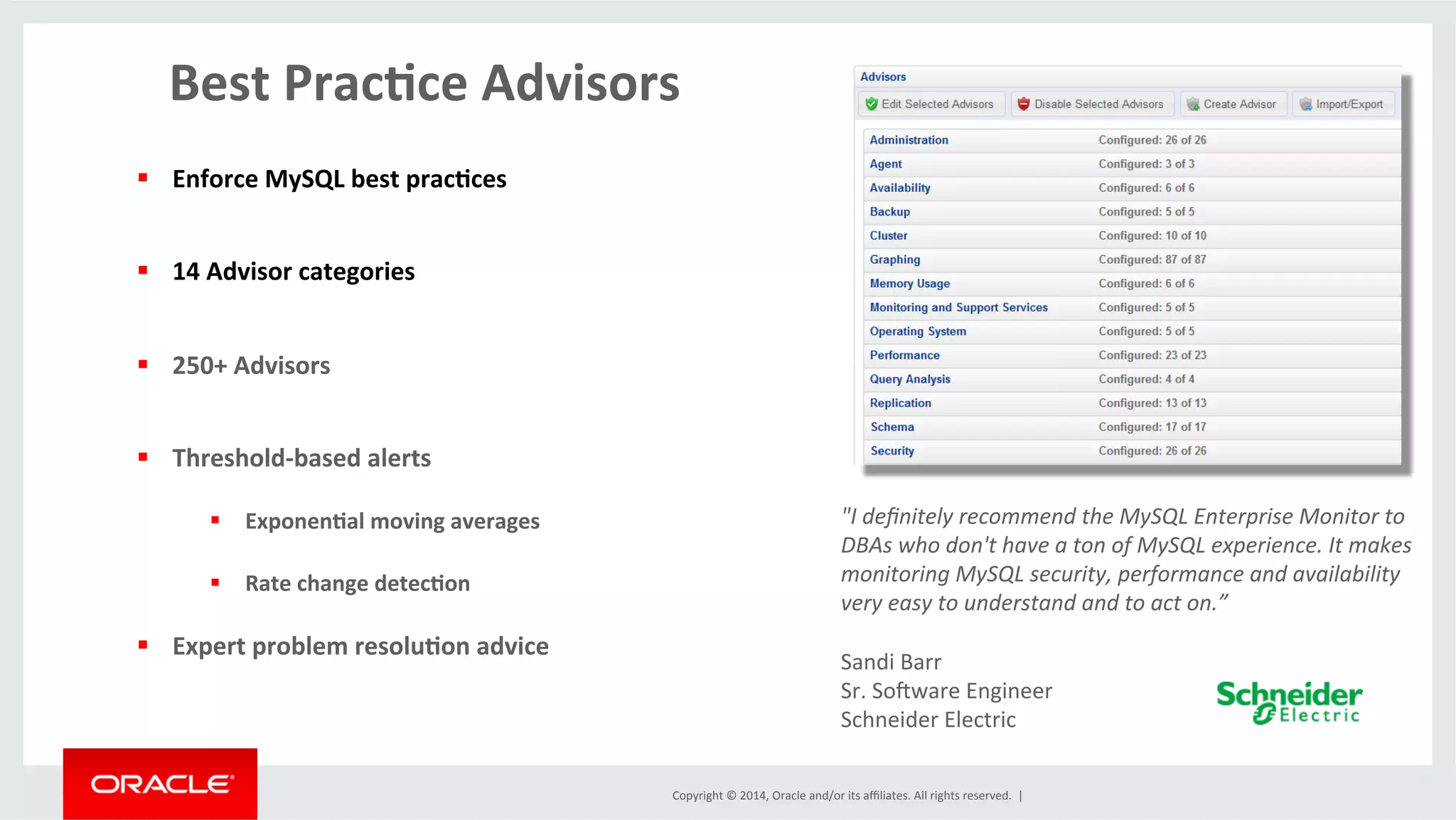 Copyright	
  ©	
  2014,	
  Oracle	
  and/or	
  its	
  aﬃliates.	
  All	
  rights	
  reserved.	
  	
  |	
  
	
  Best	
  Prac4ce	
  Advisors	
  
§  Enforce	
  MySQL	
  best	
  prac4ces	
  
§  14	
  Advisor	
  categories	
  
§  250+	
  Advisors	
  
§  Threshold-­‐based	
  alerts	
  
§  Exponen4al	
  moving	
  averages	
  
§  Rate	
  change	
  detec4on	
  
§  Expert	
  problem	
  resolu4on	
  advice	
  
"I	
  deﬁnitely	
  recommend	
  the	
  MySQL	
  Enterprise	
  Monitor	
  to	
  
DBAs	
  who	
  don't	
  have	
  a	
  ton	
  of	
  MySQL	
  experience.	
  It	
  makes	
  
monitoring	
  MySQL	
  security,	
  performance	
  and	
  availability	
  
very	
  easy	
  to	
  understand	
  and	
  to	
  act	
  on.”	
  
	
  
Sandi	
  Barr	
  
Sr.	
  Sojware	
  Engineer	
  
Schneider	
  Electric	
  
 