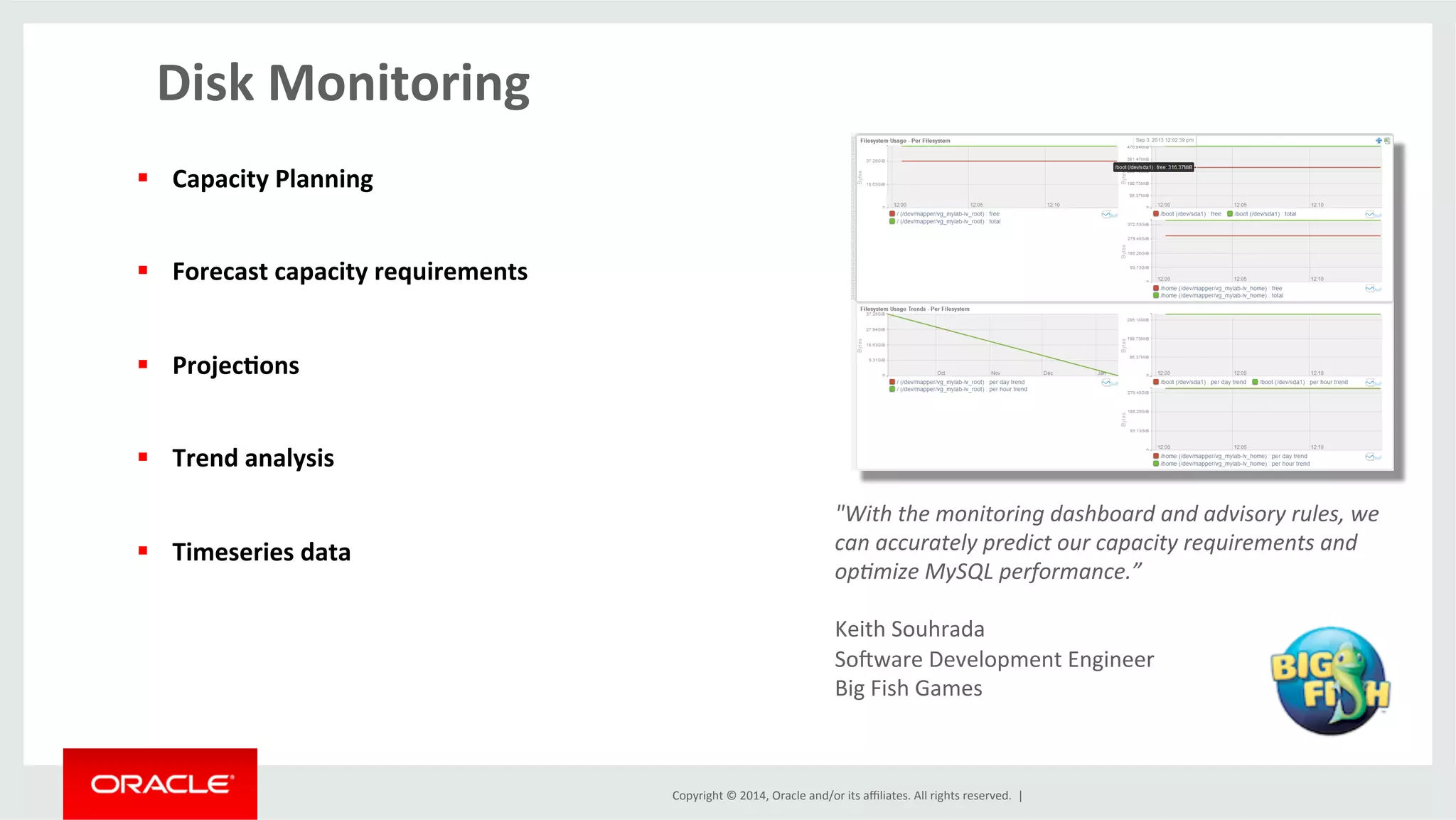 Copyright	
  ©	
  2014,	
  Oracle	
  and/or	
  its	
  aﬃliates.	
  All	
  rights	
  reserved.	
  	
  |	
  
Disk	
  Monitoring	
  
§  Capacity	
  Planning	
  
§  Forecast	
  capacity	
  requirements	
  
§  Projec4ons	
  
§  Trend	
  analysis	
  
§  Timeseries	
  data	
  
	
  
	
  
"With	
  the	
  monitoring	
  dashboard	
  and	
  advisory	
  rules,	
  we	
  
can	
  accurately	
  predict	
  our	
  capacity	
  requirements	
  and	
  
op9mize	
  MySQL	
  performance.”	
  
	
  
Keith	
  Souhrada	
  	
  
Sojware	
  Development	
  Engineer	
  	
  
Big	
  Fish	
  Games	
  	
  
 