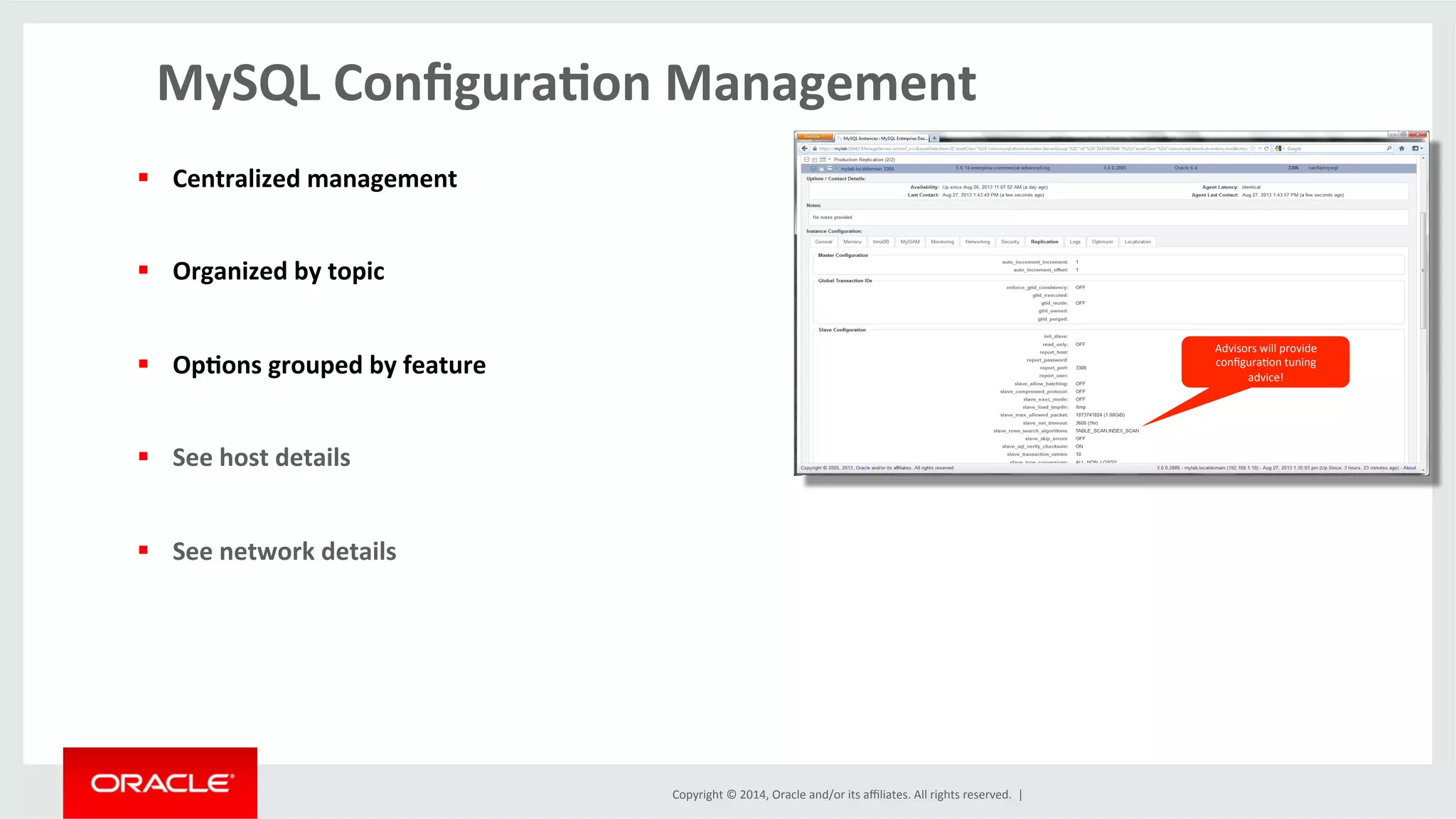 Copyright	
  ©	
  2014,	
  Oracle	
  and/or	
  its	
  aﬃliates.	
  All	
  rights	
  reserved.	
  	
  |	
  
MySQL	
  Conﬁgura4on	
  Management	
  
	
  
Advisors	
  will	
  provide	
  
conﬁguraOon	
  tuning	
  
advice!	
  
§  Centralized	
  management	
  
§  Organized	
  by	
  topic	
  
§  Op4ons	
  grouped	
  by	
  feature	
  
§  See	
  host	
  details	
  
§  See	
  network	
  details	
  
 