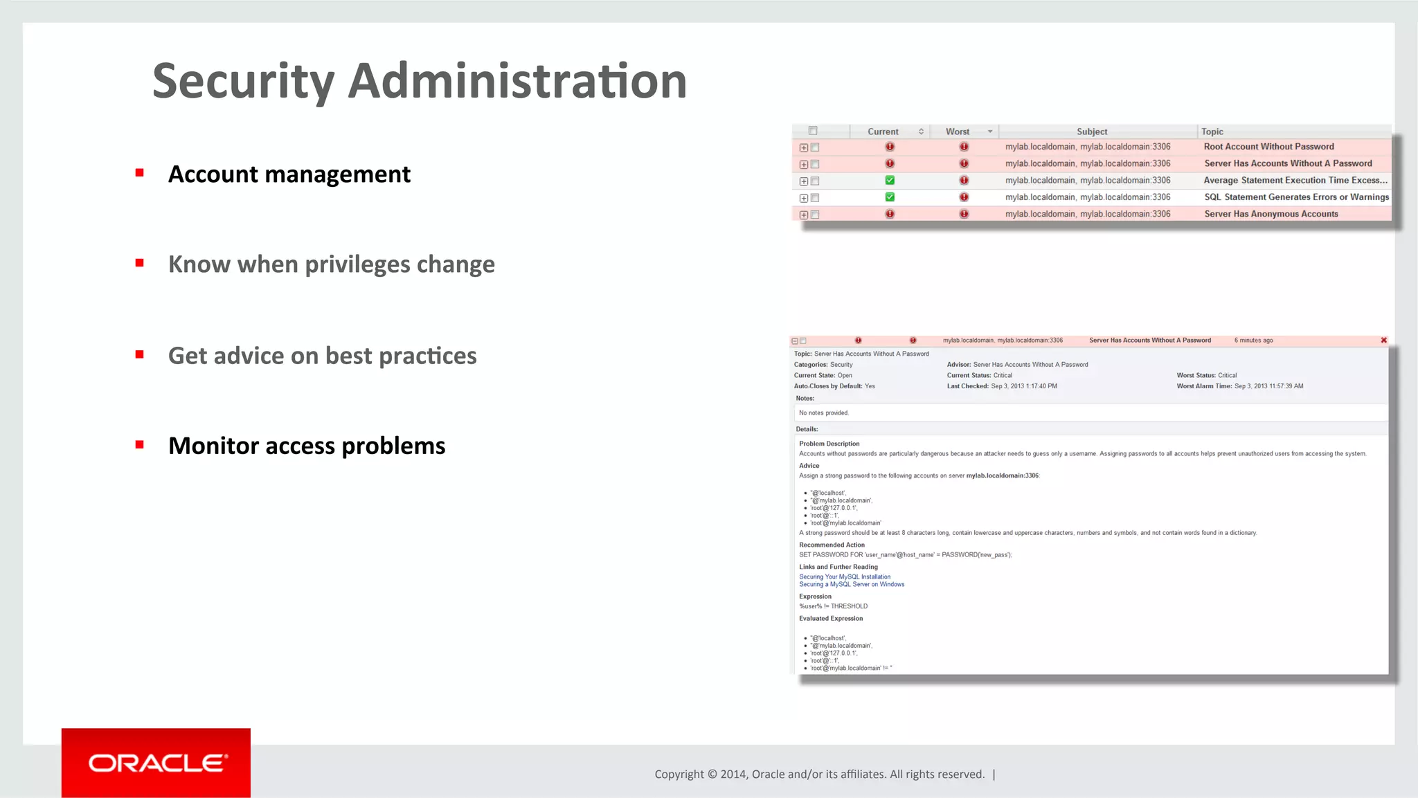 Copyright	
  ©	
  2014,	
  Oracle	
  and/or	
  its	
  aﬃliates.	
  All	
  rights	
  reserved.	
  	
  |	
  
Security	
  Administra4on	
  
	
  
§  Account	
  management	
  
§  Know	
  when	
  privileges	
  change	
  
§  Get	
  advice	
  on	
  best	
  prac4ces	
  
§  Monitor	
  access	
  problems	
  
	
  
 