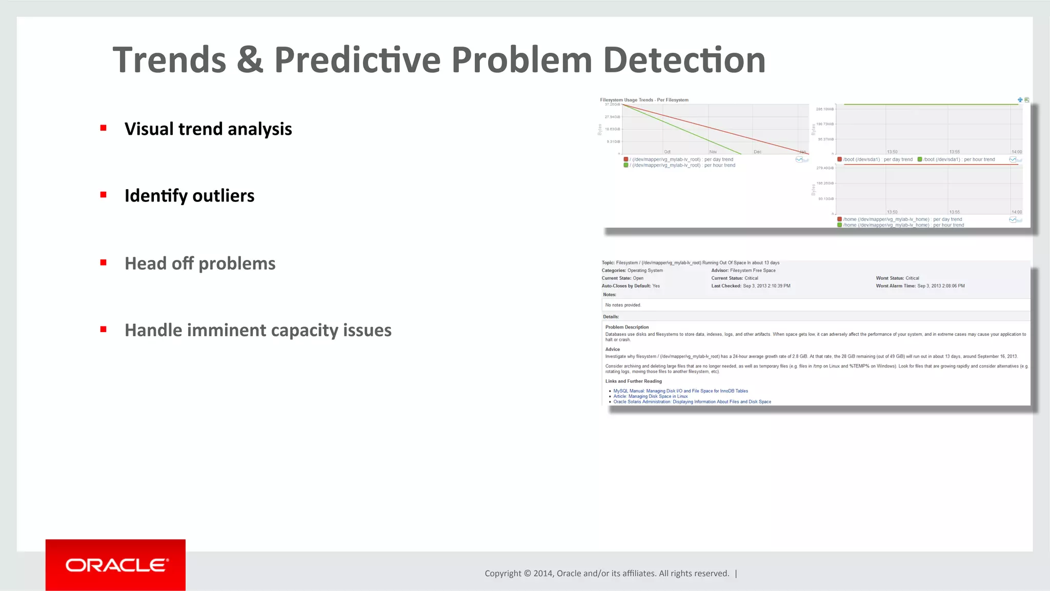 Copyright	
  ©	
  2014,	
  Oracle	
  and/or	
  its	
  aﬃliates.	
  All	
  rights	
  reserved.	
  	
  |	
  
Trends	
  &	
  Predic4ve	
  Problem	
  Detec4on	
  	
  
	
  
§  Visual	
  trend	
  analysis	
  
§  Iden4fy	
  outliers	
  
§  Head	
  oﬀ	
  problems	
  
§  Handle	
  imminent	
  capacity	
  issues	
  
 