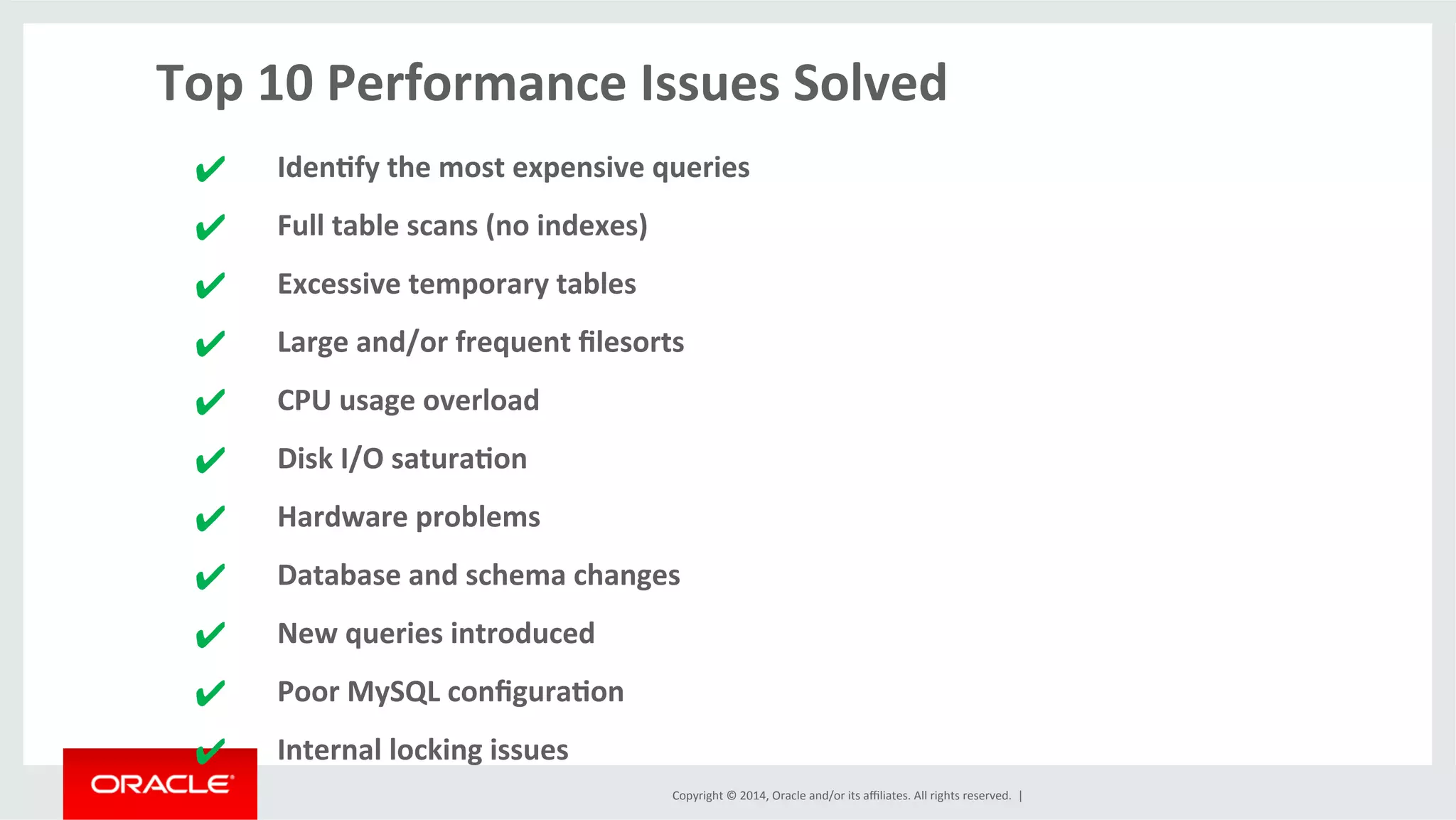 Copyright	
  ©	
  2014,	
  Oracle	
  and/or	
  its	
  aﬃliates.	
  All	
  rights	
  reserved.	
  	
  |	
  
Top	
  10	
  Performance	
  Issues	
  Solved	
  
	
  
✔	
   Iden4fy	
  the	
  most	
  expensive	
  queries	
  
✔	
   Full	
  table	
  scans	
  (no	
  indexes)	
  
✔	
   Excessive	
  temporary	
  tables	
  
✔	
   Large	
  and/or	
  frequent	
  ﬁlesorts	
  	
  
✔	
   CPU	
  usage	
  overload	
  
✔	
   Disk	
  I/O	
  satura4on	
  
✔	
   Hardware	
  problems	
  
✔	
   Database	
  and	
  schema	
  changes	
  
✔	
   New	
  queries	
  introduced	
  
✔	
   Poor	
  MySQL	
  conﬁgura4on	
  
✔	
   Internal	
  locking	
  issues	
  
 