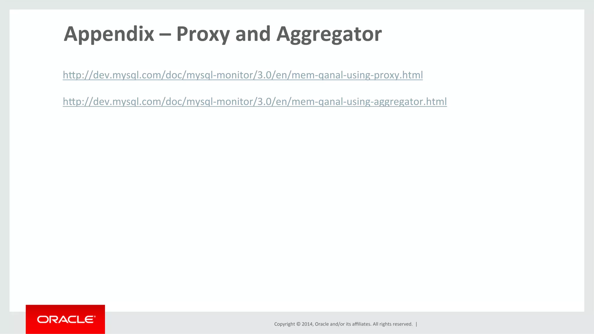 Copyright	
  ©	
  2014,	
  Oracle	
  and/or	
  its	
  aﬃliates.	
  All	
  rights	
  reserved.	
  	
  |	
  
Appendix	
  –	
  Proxy	
  and	
  Aggregator	
  
	
  
hlp://dev.mysql.com/doc/mysql-­‐monitor/3.0/en/mem-­‐qanal-­‐using-­‐proxy.html	
  
	
  
hlp://dev.mysql.com/doc/mysql-­‐monitor/3.0/en/mem-­‐qanal-­‐using-­‐aggregator.html	
  
	
  
	
  
	
  
	
  
	
  
	
  
	
  
	
  
 