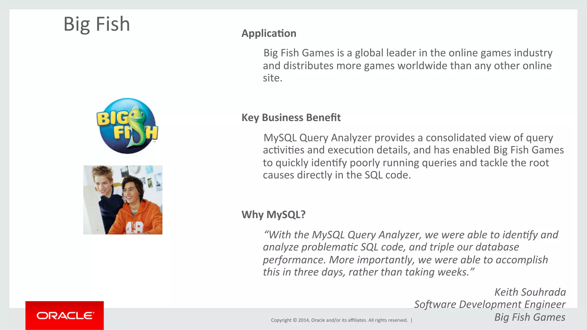 Copyright	
  ©	
  2014,	
  Oracle	
  and/or	
  its	
  aﬃliates.	
  All	
  rights	
  reserved.	
  	
  |	
  
Big	
  Fish	
   Applica4on	
  
	
  Big	
  Fish	
  Games	
  is	
  a	
  global	
  leader	
  in	
  the	
  online	
  games	
  industry	
  
and	
  distributes	
  more	
  games	
  worldwide	
  than	
  any	
  other	
  online	
  
site.	
  	
  
	
  
Key	
  Business	
  Beneﬁt	
  
	
  MySQL	
  Query	
  Analyzer	
  provides	
  a	
  consolidated	
  view	
  of	
  query	
  
acOviOes	
  and	
  execuOon	
  details,	
  and	
  has	
  enabled	
  Big	
  Fish	
  Games	
  
to	
  quickly	
  idenOfy	
  poorly	
  running	
  queries	
  and	
  tackle	
  the	
  root	
  
causes	
  directly	
  in	
  the	
  SQL	
  code.	
  	
  
	
  
Why	
  MySQL?	
  	
  
	
   	
  “With	
  the	
  MySQL	
  Query	
  Analyzer,	
  we	
  were	
  able	
  to	
  iden9fy	
  and	
  
analyze	
  problema9c	
  SQL	
  code,	
  and	
  triple	
  our	
  database	
  
performance.	
  More	
  importantly,	
  we	
  were	
  able	
  to	
  accomplish	
  
this	
  in	
  three	
  days,	
  rather	
  than	
  taking	
  weeks.”	
  
Keith	
  Souhrada	
  
SoDware	
  Development	
  Engineer	
  
Big	
  Fish	
  Games	
  
 