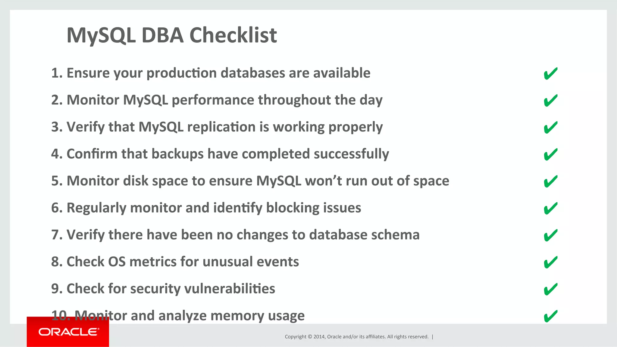 Copyright	
  ©	
  2014,	
  Oracle	
  and/or	
  its	
  aﬃliates.	
  All	
  rights	
  reserved.	
  	
  |	
  
MySQL	
  DBA	
  Checklist	
  
	
  
1.	
  Ensure	
  your	
  produc4on	
  databases	
  are	
  available	
  	
   ✔	
  
2.	
  Monitor	
  MySQL	
  performance	
  throughout	
  the	
  day	
   ✔	
  
3.	
  Verify	
  that	
  MySQL	
  replica4on	
  is	
  working	
  properly	
   ✔	
  
4.	
  Conﬁrm	
  that	
  backups	
  have	
  completed	
  successfully	
   ✔	
  
5.	
  Monitor	
  disk	
  space	
  to	
  ensure	
  MySQL	
  won’t	
  run	
  out	
  of	
  space	
   ✔	
  
6.	
  Regularly	
  monitor	
  and	
  iden4fy	
  blocking	
  issues	
   ✔	
  
7.	
  Verify	
  there	
  have	
  been	
  no	
  changes	
  to	
  database	
  schema	
   ✔	
  
8.	
  Check	
  OS	
  metrics	
  for	
  unusual	
  events	
   ✔	
  
9.	
  Check	
  for	
  security	
  vulnerabili4es	
   ✔	
  
10.	
  Monitor	
  and	
  analyze	
  memory	
  usage	
   ✔	
  
 