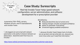 Case Study: Surescripts
Red Hat Ansible Tower helps speed network
configuration, server administration, and software
development for e-prescription provider
Automating 700+ RHEL servers,
Windows servers, and F5 load balancers
with Ansible Tower.
“...because [Ansible Tower] keeps track of all jobs,
we can go back and see what jobs ran...because you
never know when you’ll need that information.”
Benefited by:
● Reduced downtime due to human error
● Testing changes virtually increased confidence
● Ability to automate “everything”
● Enhanced logging enabled compliance
“...the biggest win we’ve had with network
automation is the ability to failover between our
datacenters. Downtime went from hours to
minutes.”
AVAILABLE
NOW!
https://www.redhat.com/en/resources/surescripts-customer-case-study
 