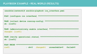 PLAYBOOK EXAMPLE – REAL WORLD (RESULTS)
(ansible)[network]$ ansible-playbook ios_interface.yaml
PLAY [configure ios interface] *************************************
TASK [collect device running-config] *******************************
ok: [ios01]
TASK [administratively enable interface] ***************************
changed: [ios01]
TASK [verify operational status] ***********************************
ok: [ios01]
PLAY RECAP *********************************************************
ios01 : ok=3 changed=1 unreachable=0 failed=0
 