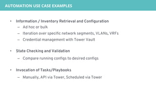 • Information / Inventory Retrieval and Configuration
– Ad hoc or bulk
– Iteration over specific network segments, VLANs, VRFs
– Credential management with Tower Vault
• State Checking and Validation
– Compare running configs to desired configs
• Invocation of Tasks/Playbooks
– Manually, API via Tower, Scheduled via Tower
AUTOMATION USE CASE EXAMPLES
 