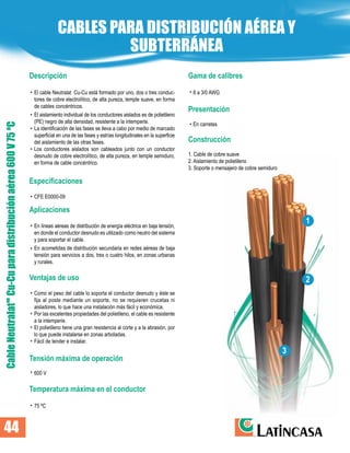 Descripción
El cable Neutralat Cu-Cu está formado por uno, dos o tres conduc-
tores de cobre electrolítico, de alta pureza, temple suave, en forma
de cables concéntricos.
El aislamiento individual de los conductores aislados es de polietileno
(PE) negro de alta densidad, resistente a la intemperie.
La identificación de las fases se lleva a cabo por medio de marcado
superficial en una de las fases y estrías longitudinales en la superficie
del aislamiento de las otras fases.
Los conductores aislados son cableados junto con un conductor
desnudo de cobre electrolítico, de alta pureza, en temple semiduro,
en forma de cable concéntrico.
Especificaciones
CFE E0000-09
Aplicaciones
En líneas aéreas de distribución de energía eléctrica en baja tensión,
en donde el conductor desnudo es utilizado como neutro del sistema
y para soportar el cable.
En acometidas de distribución secundaria en redes aéreas de baja
tensión para servicios a dos, tres o cuatro hilos, en zonas urbanas
y rurales.
Ventajas de uso
Como el peso del cable lo soporta el conductor desnudo y éste se
fija al poste mediante un soporte, no se requieren crucetas ni
aisladores, lo que hace una instalación más fácil y económica.
Por las excelentes propiedades del polietileno, el cable es resistente
a la intemperie.
El polietileno tiene una gran resistencia al corte y a la abrasión, por
lo que puede instalarse en zonas arboladas.
Fácil de tender e instalar.
Tensión máxima de operación
600 V
Temperatura máxima en el conductor
75 ºC
Gama de calibres
8 a 3/0 AWG
Presentación
En carretes
Construcción
1. Cable de cobre suave
2. Aislamiento de polietileno
3. Soporte o mensajero de cobre semiduro
Cable
Neutralat
Cu-Cu
para
distribución
aérea
600
V
75
ºC
MR
CABLES PARA DISTRIBUCIÓN AÉREA Y
SUBTERRÁNEA
•
•
•
•
•
•
•
•
•
•
•
•
•
•
•
1
2
3
44
 