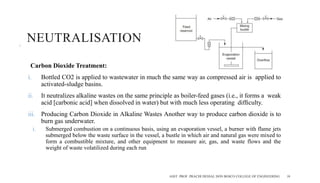 NEUTRALISATION
Carbon Dioxide Treatment:
i. Bottled CO2 is applied to wastewater in much the same way as compressed air is applied to
activated-sludge basins.
ii. It neutralizes alkaline wastes on the same principle as boiler-feed gases (i.e., it forms a weak
acid [carbonic acid] when dissolved in water) but with much less operating difﬁculty.
iii. Producing Carbon Dioxide in Alkaline Wastes Another way to produce carbon dioxide is to
burn gas underwater.
i. Submerged combustion on a continuous basis, using an evaporation vessel, a burner with flame jets
submerged below the waste surface in the vessel, a bustle in which air and natural gas were mixed to
form a combustible mixture, and other equipment to measure air, gas, and waste flows and the
weight of waste volatilized during each run
ASST. PROF. PRACHI DESSAI, DON BOSCO COLLEGE OF ENGINEERING 10
 