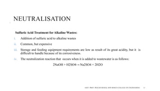 NEUTRALISATION
Sulfuric Acid Treatment for Alkaline Wastes:
i. Addition of sulfuric acid to alkaline wastes
ii. Common, but expensive
iii. Storage and feeding equipment requirements are low as result of its great acidity, but it is
difﬁcult to handle because of its corrosiveness.
iv. The neutralization reaction that occurs when it is added to wastewater is as follows:
2NaOH + H2SO4→ Na2SO4 + 2H2O
ASST. PROF. PRACHI DESSAI, DON BOSCO COLLEGE OF ENGINEERING 11
 
