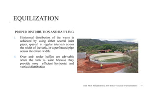 EQUILIZATION
PROPER DISTRIBUTION AND BAFFLING
i. Horizontal distribution of the waste is
achieved by using either several inlet
pipes, spaced at regular intervals across
the width of the tank, or a perforated pipe
across the entire width.
ii. Over and- under baffles are advisable
when the tank is wide because they
provide more efficient horizontal and
vertical distribution
ASST. PROF. PRACHI DESSAI, DON BOSCO COLLEGE OF ENGINEERING 14
 
