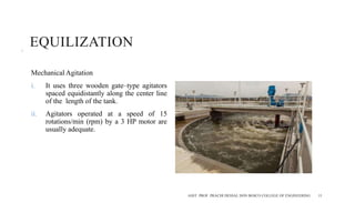 EQUILIZATION
Mechanical Agitation
i. It uses three wooden gate–type agitators
spaced equidistantly along the center line
of the length of the tank.
ii. Agitators operated at a speed of 15
rotations/min (rpm) by a 3 HP motor are
usually adequate.
ASST. PROF. PRACHI DESSAI, DON BOSCO COLLEGE OF ENGINEERING 15
 