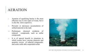 AERATION
i. Aeration of equalizing basins is the most
efficient way to mix types of waste, but it
is also the most expensive.
ii. Prevents or decreases accumulation of
settled material in the tank
iii. Preliminary chemical oxidation of
reduced compounds, such as sulfur
compounds.
iv. It is of special benefit in situations in
which wastes have varying character and
quantity, excess of reduced compounds,
and some settle able suspended solids
ASST. PROF. PRACHI DESSAI, DON BOSCO COLLEGE OF ENGINEERING 16
 