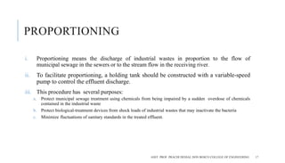 PROPORTIONING
i. Proportioning means the discharge of industrial wastes in proportion to the flow of
municipal sewage in the sewers or to the stream flow in the receiving river.
ii. To facilitate proportioning, a holding tank should be constructed with a variable-speed
pump to control the effluent discharge.
iii. This procedure has several purposes:
a. Protect municipal sewage treatment using chemicals from being impaired by a sudden overdose of chemicals
contained in the industrial waste
b. Protect biological-treatment devices from shock loads of industrial wastes that may inactivate the bacteria
c. Minimize fluctuations of sanitary standards in the treated effluent.
ASST. PROF. PRACHI DESSAI, DON BOSCO COLLEGE OF ENGINEERING 17
 