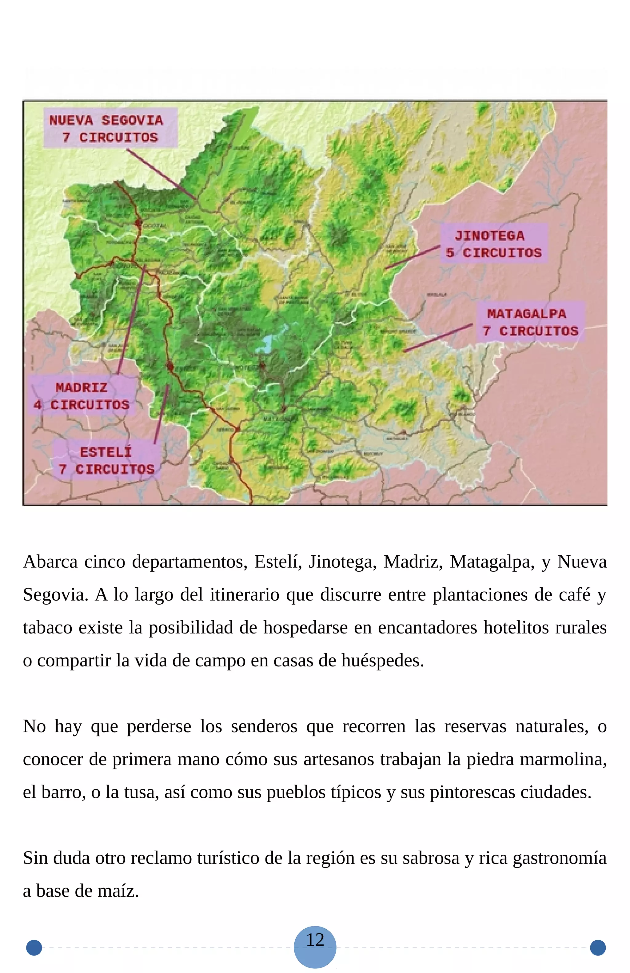 Abarca cinco departamentos, Estelí, Jinotega, Madriz, Matagalpa, y Nueva
Segovia. A lo largo del itinerario que discurre entre plantaciones de café y
tabaco existe la posibilidad de hospedarse en encantadores hotelitos rurales
o compartir la vida de campo en casas de huéspedes.
No hay que perderse los senderos que recorren las reservas naturales, o
conocer de primera mano cómo sus artesanos trabajan la piedra marmolina,
el barro, o la tusa, así como sus pueblos típicos y sus pintorescas ciudades.
Sin duda otro reclamo turístico de la región es su sabrosa y rica gastronomía
a base de maíz.
12
 