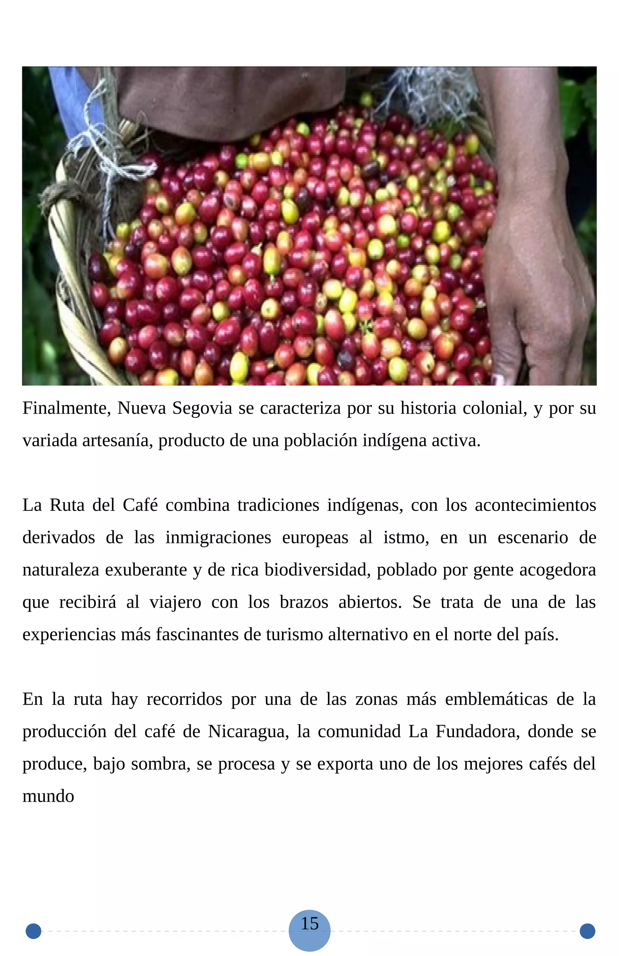 Finalmente, Nueva Segovia se caracteriza por su historia colonial, y por su
variada artesanía, producto de una población indígena activa.
La Ruta del Café combina tradiciones indígenas, con los acontecimientos
derivados de las inmigraciones europeas al istmo, en un escenario de
naturaleza exuberante y de rica biodiversidad, poblado por gente acogedora
que recibirá al viajero con los brazos abiertos. Se trata de una de las
experiencias más fascinantes de turismo alternativo en el norte del país.
En la ruta hay recorridos por una de las zonas más emblemáticas de la
producción del café de Nicaragua, la comunidad La Fundadora, donde se
produce, bajo sombra, se procesa y se exporta uno de los mejores cafés del
mundo
15
 