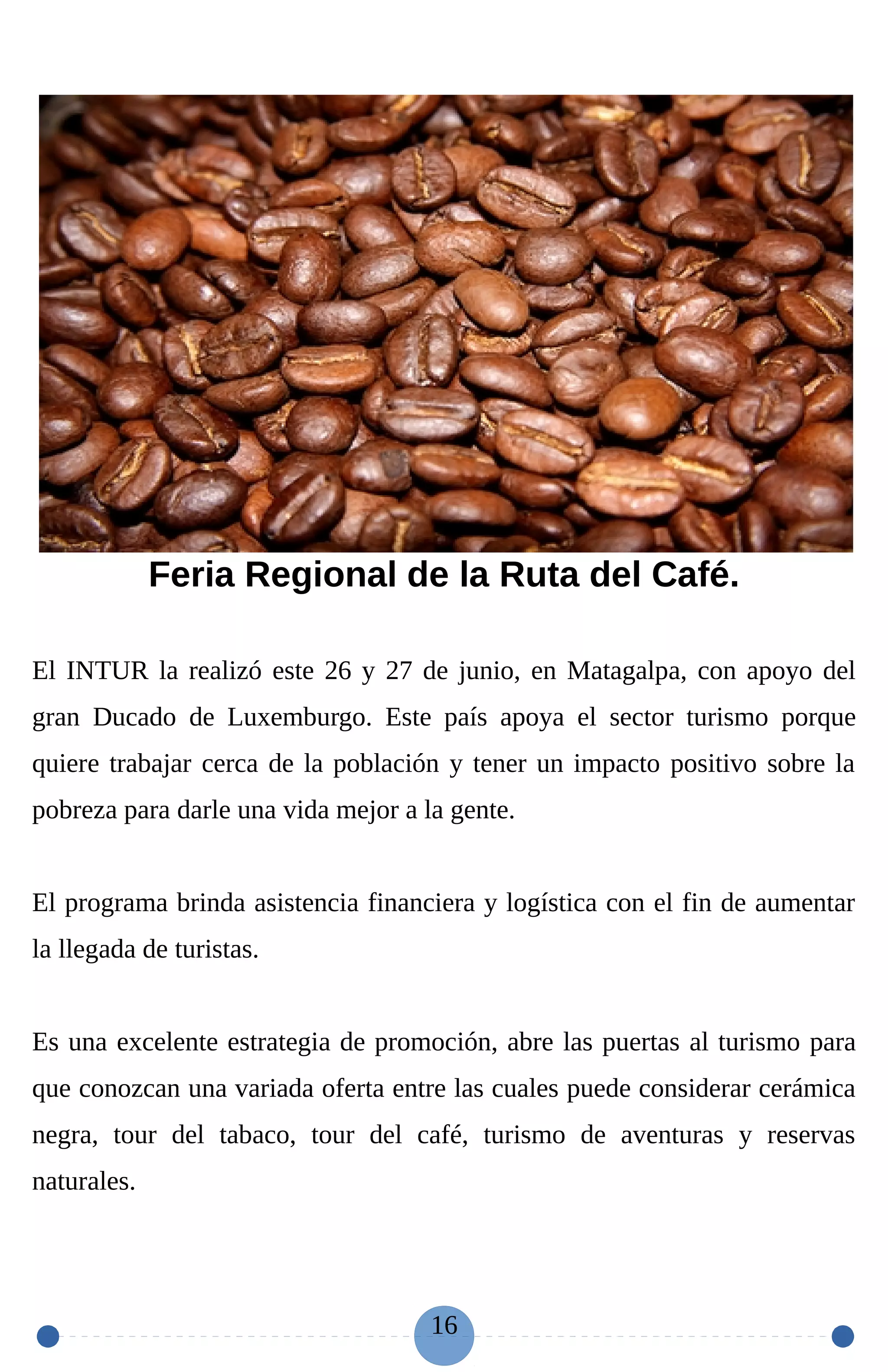 Feria Regional de la Ruta del Café.
El INTUR la realizó este 26 y 27 de junio, en Matagalpa, con apoyo del
gran Ducado de Luxemburgo. Este país apoya el sector turismo porque
quiere trabajar cerca de la población y tener un impacto positivo sobre la
pobreza para darle una vida mejor a la gente.
El programa brinda asistencia financiera y logística con el fin de aumentar
la llegada de turistas.
Es una excelente estrategia de promoción, abre las puertas al turismo para
que conozcan una variada oferta entre las cuales puede considerar cerámica
negra, tour del tabaco, tour del café, turismo de aventuras y reservas
naturales.
16
 