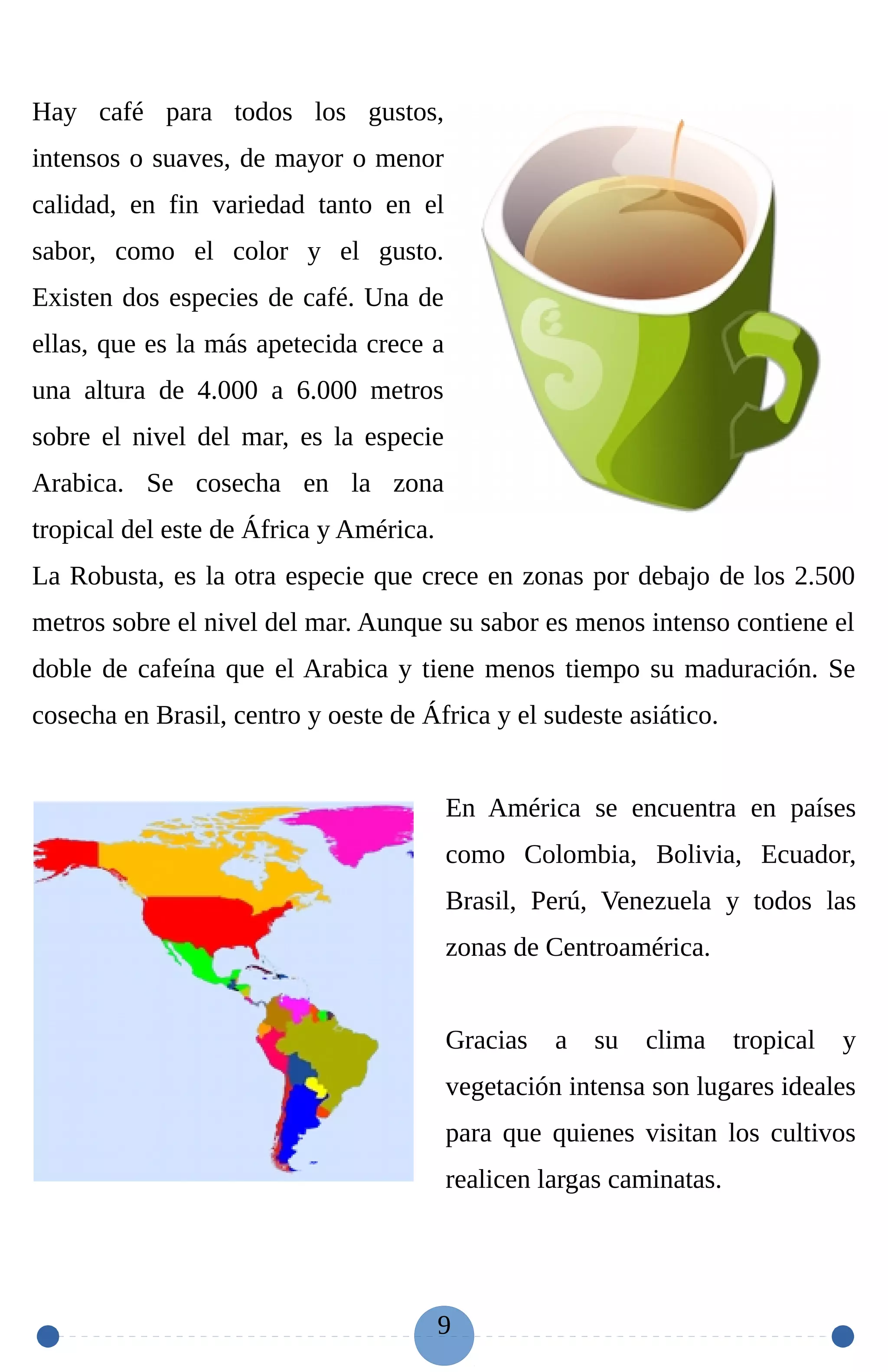 Hay café para todos los gustos,
intensos o suaves, de mayor o menor
calidad, en fin variedad tanto en el
sabor, como el color y el gusto.
Existen dos especies de café. Una de
ellas, que es la más apetecida crece a
una altura de 4.000 a 6.000 metros
sobre el nivel del mar, es la especie
Arabica. Se cosecha en la zona
tropical del este de África y América.
La Robusta, es la otra especie que crece en zonas por debajo de los 2.500
metros sobre el nivel del mar. Aunque su sabor es menos intenso contiene el
doble de cafeína que el Arabica y tiene menos tiempo su maduración. Se
cosecha en Brasil, centro y oeste de África y el sudeste asiático.
En América se encuentra en países
como Colombia, Bolivia, Ecuador,
Brasil, Perú, Venezuela y todos las
zonas de Centroamérica.
Gracias a su clima tropical y
vegetación intensa son lugares ideales
para que quienes visitan los cultivos
realicen largas caminatas.
9
 