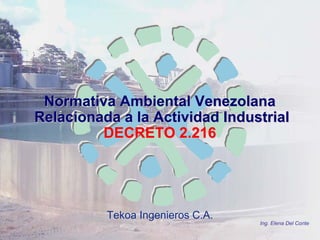 Tekoa Ingenieros C.A.
Normativa Ambiental VenezolanaNormativa Ambiental Venezolana
Relacionada a la Actividad IndustrialRelacionada a la Actividad Industrial
DECRETO 2.216DECRETO 2.216
Ing. Elena Del Conte
 