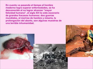 En cuanto va pasando el tiempo el hombre moderno logra superar enfermedades, se ha desvanecido al no lograr alcanzar “mayor felicidad humana”, el siglo XX ha sido escenario de grandes fracasos humanos: dos guerras mundiales, el morirse de hambre y miseria, la prolongación del aborto, son algunas muestras de una terrible inhumanidad. 