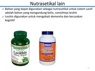 Nutrasetikal lain
o Bahan yang dapat digunakan sebagai nutrasetikal untuk sistem saraf
adalah bahan yang mengandung kolin, contohnya lesitin
o Lesitin digunakan untuk mengobati dementia dan kerusakan
kognitif
12
 
