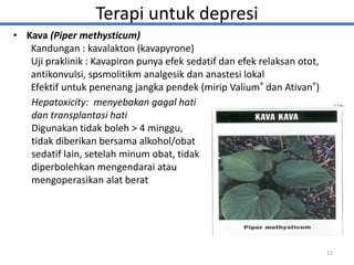 • Kava (Piper methysticum)
Kandungan : kavalakton (kavapyrone)
Uji praklinik : Kavapiron punya efek sedatif dan efek relaksan otot,
antikonvulsi, spsmolitikm analgesik dan anastesi lokal
Efektif untuk penenang jangka pendek (mirip Valium® dan Ativan®)
15
Hepatoxicity: menyebakan gagal hati
dan transplantasi hati
Digunakan tidak boleh > 4 minggu,
tidak diberikan bersama alkohol/obat
sedatif lain, setelah minum obat, tidak
diperbolehkan mengendarai atau
mengoperasikan alat berat
Terapi untuk depresi
 