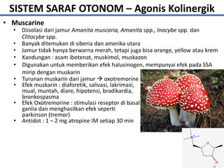 • Muscarine
17
• Diisolasi dari jamur Amanita muscaria, Amanita spp., Inocybe spp. dan
Clitocybe spp.
• Banyak ditemukan di siberia dan amerika utara
• Jamur tidak hanya berwarna merah, tetapi juga bisa orange, yellow atau krem
• Turunan muskarin dari jamur  oxotremorine
• Efek muskarin : diaforetik, salivasi, lakrimasi,
mual, muntah, diare, hipotensi, bradikardia,
bronkospasma
• Efek Oxotremorine : stimulasi reseptor di basal
ganlia dan menghasilkan efek seperti
parkinson (tremor)
• Antidot : 1 – 2 mg atropine IM setiap 30 min
• Kandungan : asam ibotenat, muskimol, muskazon
• Digunakan untuk memberikan efek halusinogen, mempunyai efek pada SSA
mirip dengan muskarin
SISTEM SARAF OTONOM – Agonis Kolinergik
 